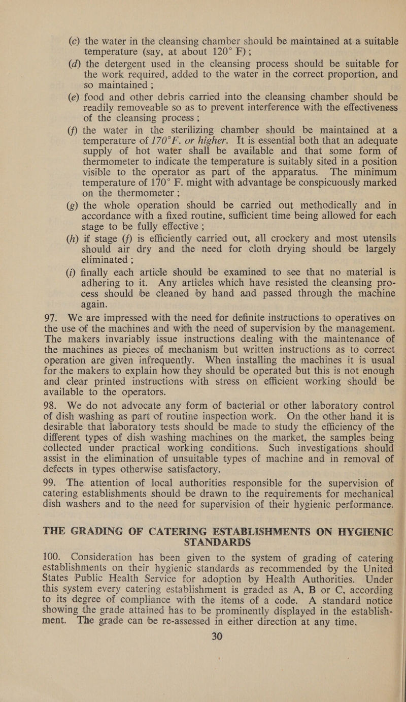 (c) the water in the cleansing chamber should be maintained at a suitable temperature (say, at about 120° F); (d) the detergent used in the cleansing process should be suitable for the work required, added to the water in the correct proportion, and so maintained ; (e) food and other debris carried into the cleansing chamber should be readily removeable so as to prevent interference with the effectiveness of the cleansing process ; (f) the water in the sterilizing chamber should be maintained at a temperature of 170°F. or higher. It is essential both that an adequate supply of hot water shall be available and that some form of thermometer to indicate the temperature is suitably sited in a position visible to the operator as part of the apparatus. The minimum temperature of 170° F. might with advantage be conspicuously marked on the thermometer ; (g) the whole operation should be carried out methodically and in accordance with a fixed routine, sufficient time being allowed for each stage to be fully effective ; (h) if stage (f) 1s efficiently carried out, all crockery and most utensils should air dry and the need for cloth drying should be largely eliminated ; (i) finally each article should be examined to see that no material is adhering to it. Any articles which have resisted the cleansing pro- cess should be cleaned by hand and passed through the machine again. 97. We are impressed with the need for definite instructions to operatives on the use of the machines and with the need of supervision by the management. The makers invariably issue instructions dealing with the maintenance of the machines as pieces of mechanism but written instructions as to correct operation are given infrequently. When installing the machines it is usual for the makers to explain how they should be operated but this is not enough and clear printed instructions with stress on efficient working should be available to the operators. 98. We do not advocate any form of bacterial or other laboratory control of dish washing as part of routine inspection work. On the other hand it is desirable that laboratory tests should be made to study the efficiency of the different types of dish washing machines on the market, the samples being collected under practical working conditions. Such investigations should assist in the elimination of unsuitable types of machine and in removal of — defects in types otherwise satisfactory. 99. The attention of local authorities responsible for the supervision of catering establishments should be drawn to the requirements for mechanical dish washers and to the need for supervision of their hygienic performance. THE GRADING OF CATERING ESTABLISHMENTS ON HYGIENIC STANDARDS 100. Consideration has been given to the system of grading of catering establishments on their hygienic standards as recommended by the United States Public Health Service for adoption by Health Authorities. Under this system every catering establishment is graded as A, B or C, according to its degree of compliance with the items of a code. A standard notice showing the grade attained has to be prominently displayed in the establish- ment. The grade can be re-assessed in either direction at any time.