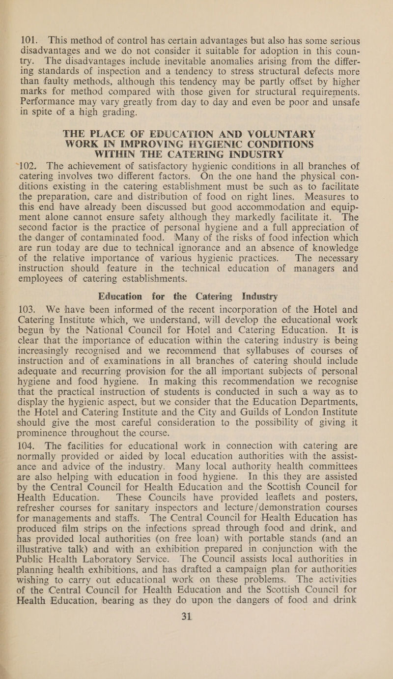 101. This method of control has certain advantages but also has some serious disadvantages and we do not consider it suitable for adoption in this coun- try. The disadvantages include inevitable anomalies arising from the differ- ing standards of inspection and a tendency to stress structural defects more than faulty methods, although this tendency may be partly offset by higher marks for method compared with those given for structural requirements. Performance may vary greatly from day to day and even be poor and unsafe ‘in spite of a high grading. THE PLACE OF EDUCATION AND VOLUNTARY WORK IN IMPROVING HYGIENIC CONDITIONS WITHIN THE CATERING INDUSTRY “102. The achievement of satisfactory hygienic conditions in all branches of catering involves two different factors. On the one hand the physical con- ditions existing in the catering establishment must be such as to facilitate the preparation, care and distribution of food on right lines. Measures to this end have already been discussed but good accommodation and equip- ment alone cannot ensure safety although they markedly facilitate it. The second factor is the practice of personal hygiene and a full appreciation of the danger of contaminated food. ‘Many of the risks of food infection which are run today are due to technical ignorance and an absence of knowledge of the relative importance of various hygienic practices. The necessary instruction should feature in the technical education of managers and employees of catering establishments. Education for the Catering Industry 103. We have been informed of the recent incorporation of the Hotel and Catering Institute which, we understand, will develop the educational work begun by the National Council for Hotel and Catering Education. It is clear that the importance of education within the catering industry is being increasingly recognised and we recommend that syllabuses of courses of instruction and of examinations in all branches of catering should include adequate and recurring provision for the all important subjects of personal hygiene and food hygiene. In making this recommendation we recognise that the practical instruction of students is conducted in such a way as to display the hygienic aspect, but we consider that the Education Departments, the Hotel and Catering Institute and the City and Guilds of London Institute should give the most careful consideration to the possibility of giving it prominence throughout the course. 104. The facilities for educational work in connection with catering are normally provided or aided by local education authorities with the assist- ance and advice of the industry. Many local authority health committees are also helping with education in food hygiene. In this they are assisted by the Central Council for Health Education and the Scottish Council for Health Education. These Councils have provided leaflets and posters, refresher courses for sanitary inspectors and lecture/demonstration courses for managements and staffs. The Central Council for Health Education has produced film strips on the infections spread through food and drink, and has provided local authorities (on free loan) with portable stands (and an illustrative talk) and with an exhibition prepared in conjunction with the Public Health Laboratory Service. The Council assists local authorities in planning health exhibitions, and has drafted a campaign plan for authorities wishing to carry out educational work on these problems. ‘The activities of the Central Council for Health Education and the Scottish Council for Health Education, bearing as they do upon the dangers of food and drink