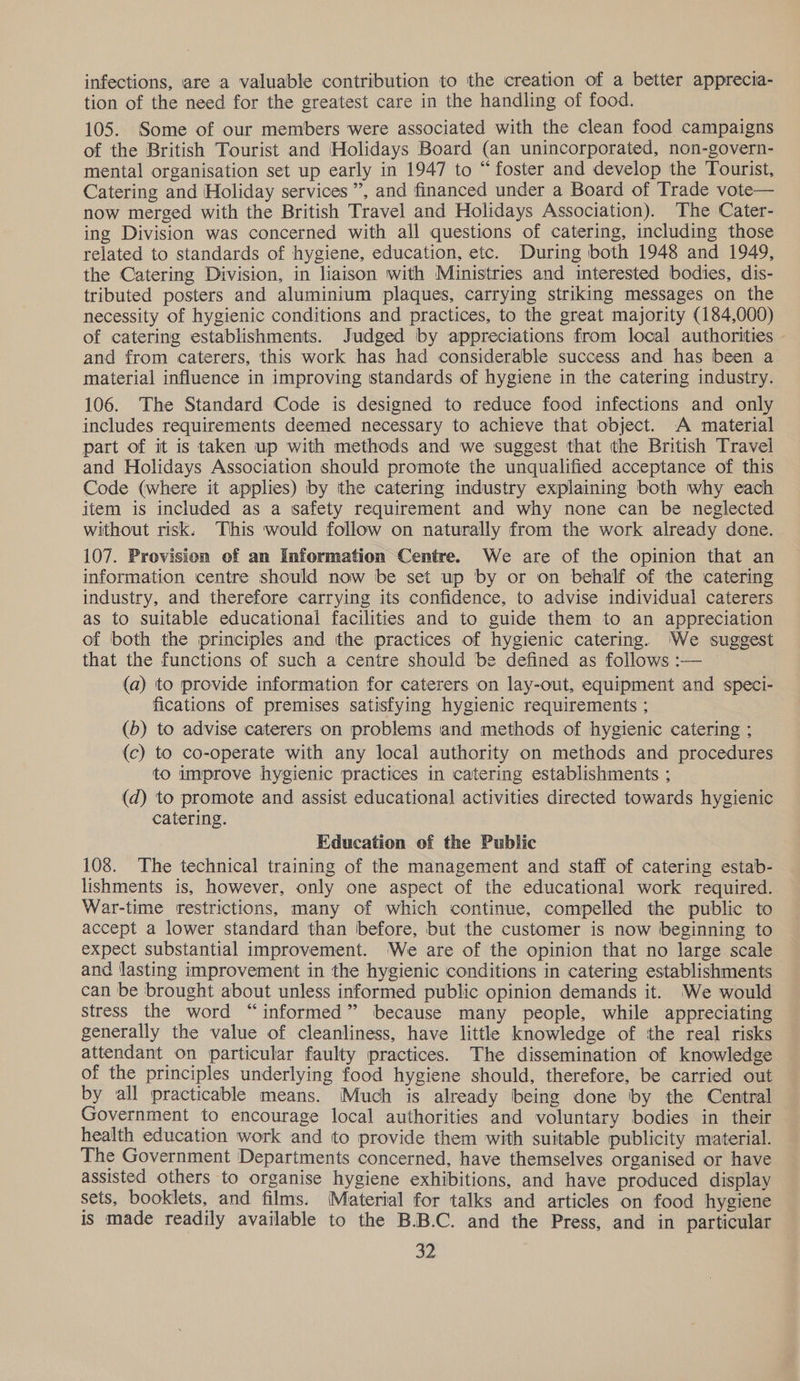 infections, are a valuable contribution to the creation of a better apprecia- tion of the need for the greatest care in the handling of food. 105. Some of our members were associated with the clean food campaigns of the British Tourist and Holidays Board (an unincorporated, non-govern- mental organisation set up early in 1947 to “foster and develop the Tourist, Catering and Holiday services”, and financed under a Board of Trade vote now merged with the British Travel and Holidays Association). The Cater- ing Division was concerned with all questions of catering, including those related to standards of hygiene, education, etc. During both 1948 and 1949, the Catering Division, in liaison with Ministries and interested bodies, dis- tributed posters and aluminium plaques, carrying striking messages on the necessity of hygienic conditions and practices, to the great majority (184,000) of catering establishments. Judged by appreciations from local authorities and from caterers, this work has had considerable success and has been a material influence in improving standards of hygiene in the catering industry. 106. The Standard Code is designed to reduce food infections and only includes requirements deemed necessary to achieve that object. A material part of it is taken up with methods and we suggest that the British Travel and Holidays Association should promote the unqualified acceptance of this Code (where it applies) by the catering industry explaining both why each item is included as a safety requirement and why none can be neglected without risk. This would follow on naturally from the work already done. 107. Provision of an Information Centre. We are of the opinion that an information centre should now be set up by or on behalf of the catering industry, and therefore carrying its confidence, to advise individual caterers as to suitable educational facilities and to guide them to an appreciation of both the principles and the practices of hygienic catering. We suggest that the functions of such a centre should be defined as follows :— — (a) to provide information for caterers on lay-out, equipment and speci- fications of premises satisfying hygienic requirements ; (b) to advise caterers on problems and methods of hygienic catering ; (c) to co-operate with any local authority on methods and procedures to improve hygienic practices in catering establishments ; (d) to promote and assist educational activities directed towards hygienic catering. Education of the Public 108. The technical training of the management and staff of catering estab- lishments is, however, only one aspect of the educational work required. War-time restrictions, many of which continue, compelled the public to accept a lower standard than before, but the customer is now beginning to expect substantial improvement. We are of the opinion that no large scale and lasting improvement in the hygienic conditions in catering establishments can be brought about unless informed public opinion demands it. ‘We would stress the word “informed” because many people, while appreciating generally the value of cleanliness, have little knowledge of the real risks attendant on particular faulty practices. The dissemination of knowledge of the principles underlying food hygiene should, therefore, be carried out by all practicable means. Much is already being done by the Central Government to encourage local authorities and voluntary bodies in their health education work and to provide them with suitable publicity material. The Government Departments concerned, have themselves organised or have assisted others to organise hygiene exhibitions, and have produced display sets, booklets, and films. Material for talks and articles on food hygiene is made readily available to the B.B.C. and the Press, and in particular