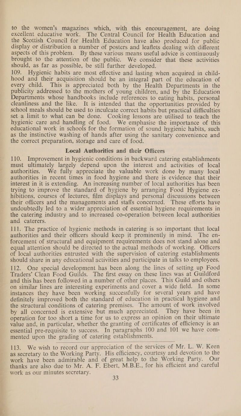 to the women’s magazines which, with this encouragement, are doing excellent educative work. The Central Council for Health Education and the Scottish Council for Health Education have also produced for public display or distribution a number of posters and leaflets dealing with different aspects of this problem. By these various means useful advice is continuously brought to the attention of the public. We consider that these activities should, as far as possible, be still further developed. 109. Hygienic habits are most effective and lasting when acquired in child- hood and their acquisition should be an integral part of the education of every child. This is appreciated both by the Health Departments in the publicity addressed to the mothers of young children, and by the Education Departments whose handbooks include references to eating habits, personal Cleanliness and the like. It is intended that the opportunities provided by school meals should be used to inculcate correct habits but practical difficulties set a limit to what can be done. Cooking lessons are utilised to teach the hygienic care and handling of food. We emphasise the importance of this educational work in schools for the formation of sound hygienic habits, such as the instinctive washing of hands after using the sanitary convenience and the correct preparation, storage and care of food. Local Authorities and their Officers 110. Improvement in hygienic conditions in backward catering establishments must ultimately largely depend upon the interest and activities of local authorities. We fully appreciate the valuable work done by many local authorities in recent times in food hygiene and there is evidence that their interest in it is extending. An increasing number of local authorities has been trying to improve the standard of hygiene by arranging Food Hygiene ex- hibitions, courses of lectures, film displays and personal discussions between their officers and the managements and staffs concerned. These efforts have undoubtedly led to a wider appreciation of essential hygiene requirements in the catering industry and to increased co-operation between local authorities and caterers. 111. The practice of hygienic methods in catering is so important that local authorities and their officers should keep it prominently in mind. The en- forcement of structural and equipment requirements does not stand alone and equal attention should be directed to the actual methods of working. Officers of local authorities entrusted with the supervision of catering establishments should share in any educational activities and participate in talks to employees. 112. One special development has been along the lines of setting up Food Traders’ Clean Food Guilds. The first essay on these lines was at Guildford and this has been followed in a number of other places. This Guild and others on similar lines are interesting experiments and cover a wide field. In some instances they have been working successfully for several years and have definitely improved both the standard of education in practical hygiene and the structural conditions of catering premises. The amount of work involved by all concerned is extensive but much appreciated. They have been in operation for too short a time for us to express an opinion on their ultimate value and, in particular, whether the granting of certificates of efficiency is an essential pre-requisite to success. In paragraphs 100 and 101 we have com- mented upon the grading of catering establishments.  113. We wish to record our appreciation of the services of Mr. L. W. Keen as secretary to the Working Party. His efficiency, courtesy and devotion to the work have been admirable and of great help to the Working Party. Our thanks are also due to Mr. A. F. Ebert, M.B.E., for his efficient and careful work as our minutes secretary.