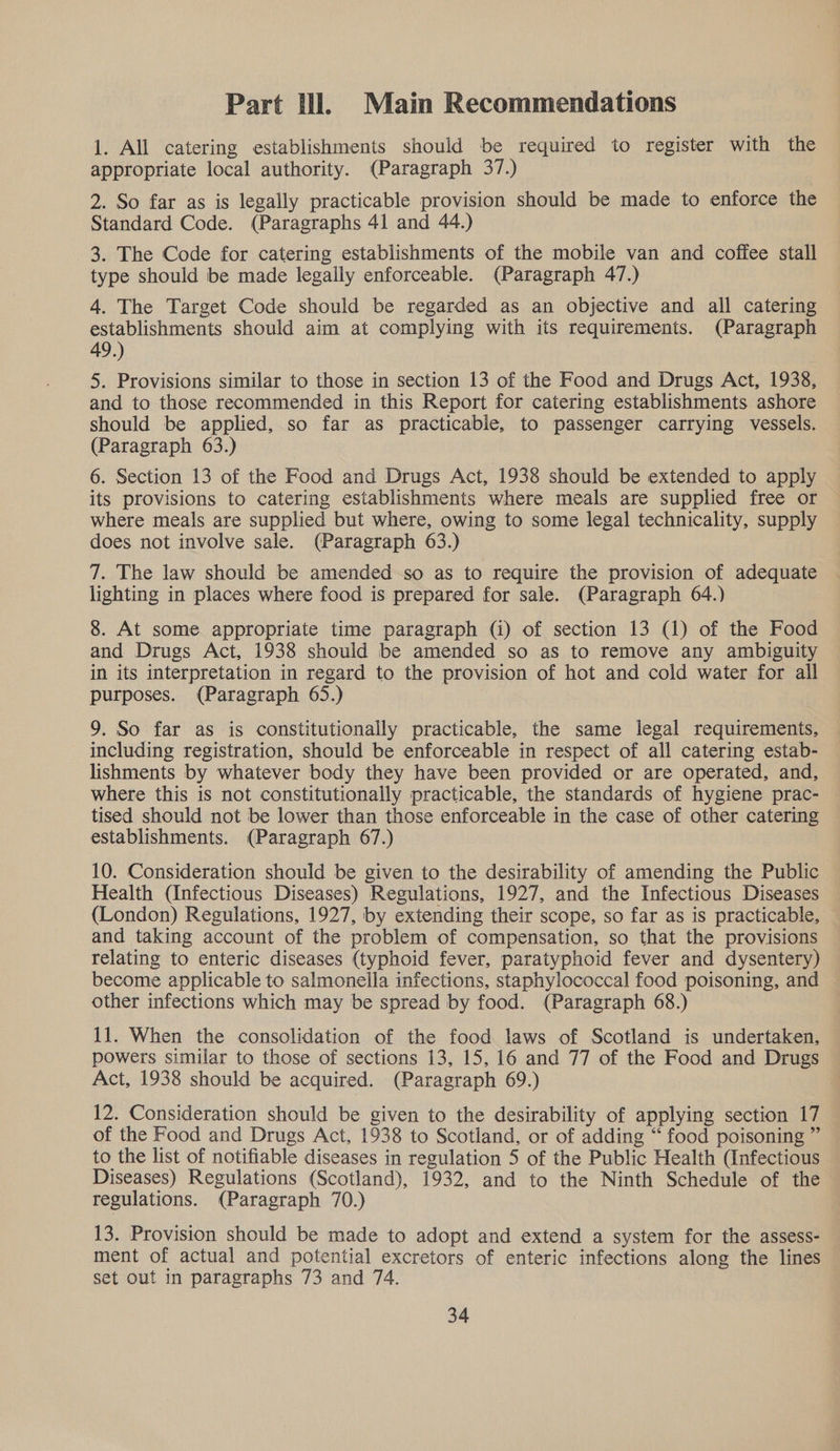 Part Ul. Main Recommendations 1. All catering establishments should be required to register with the appropriate local authority. (Paragraph 37.) 2. So far as is legally practicable provision should be made to enforce the Standard Code. (Paragraphs 41 and 44.) 3. The Code for catering establishments of the mobile van and coffee stall type should be made legally enforceable. (Paragraph 47.) 4. The Target Code should be regarded as an objective and all catering establishments should aim at complying with its requirements. (Paragraph 49.) 5. Provisions similar to those in section 13 of the Food and Drugs Act, 1938, and to those recommended in this Report for catering establishments ashore should be applied, so far as practicable, to passenger carrying vessels. (Paragraph 63.) 6. Section 13 of the Food and Drugs Act, 1938 should be extended to apply its provisions to catering establishments where meals are supplied free or where meals are supplied but where, owing to some legal technicality, supply does not involve sale. (Paragraph 63.) 7. The law should be amended so as to require the provision of adequate lighting in places where food is prepared for sale. (Paragraph 64.) 8. At some appropriate time paragraph (4) of section 13 (1) of the Food and Drugs Act, 1938 should be amended so as to remove any ambiguity in its interpretation in regard to the provision of hot and cold water for all purposes. (Paragraph 65.) 9. So far as is constitutionally practicable, the same legal requirements, including registration, should be enforceable in respect of all catering estab- lishments by whatever body they have been provided or are operated, and, where this is not constitutionally practicable, the standards of hygiene prac- tised should not be lower than those enforceable in the case of other catering establishments. (Paragraph 67.) 10. Consideration should be given to the desirability of amending the Public Health (Infectious Diseases) Regulations, 1927, and the Infectious Diseases (London) Regulations, 1927, by extending their scope, so far as is practicable, and taking account of the problem of compensation, so that the provisions relating to enteric diseases (typhoid fever, paratyphoid fever and dysentery) become applicable to salmonella infections, staphylococcal food poisoning, and other infections which may be spread by food. (Paragraph 68.) 11. When the consolidation of the food laws of Scotland is undertaken, powers similar to those of sections 13, 15, 16 and 77 of the Food and Drugs Act, 1938 should be acquired. (Paragraph 69.) 12. Consideration should be given to the desirability of applying section 17 of the Food and Drugs Act, 1938 to Scotland, or of adding “ food poisoning ” to the list of notifiable diseases in regulation 5 of the Public Health (Infectious Diseases) Regulations (Scotland), 1932, and to the Ninth Schedule of the regulations. (Paragraph 70.) 13. Provision should be made to adopt and extend a system for the assess- ment of actual and potential excretors of enteric infections along the lines set out in paragraphs 73 and 74.
