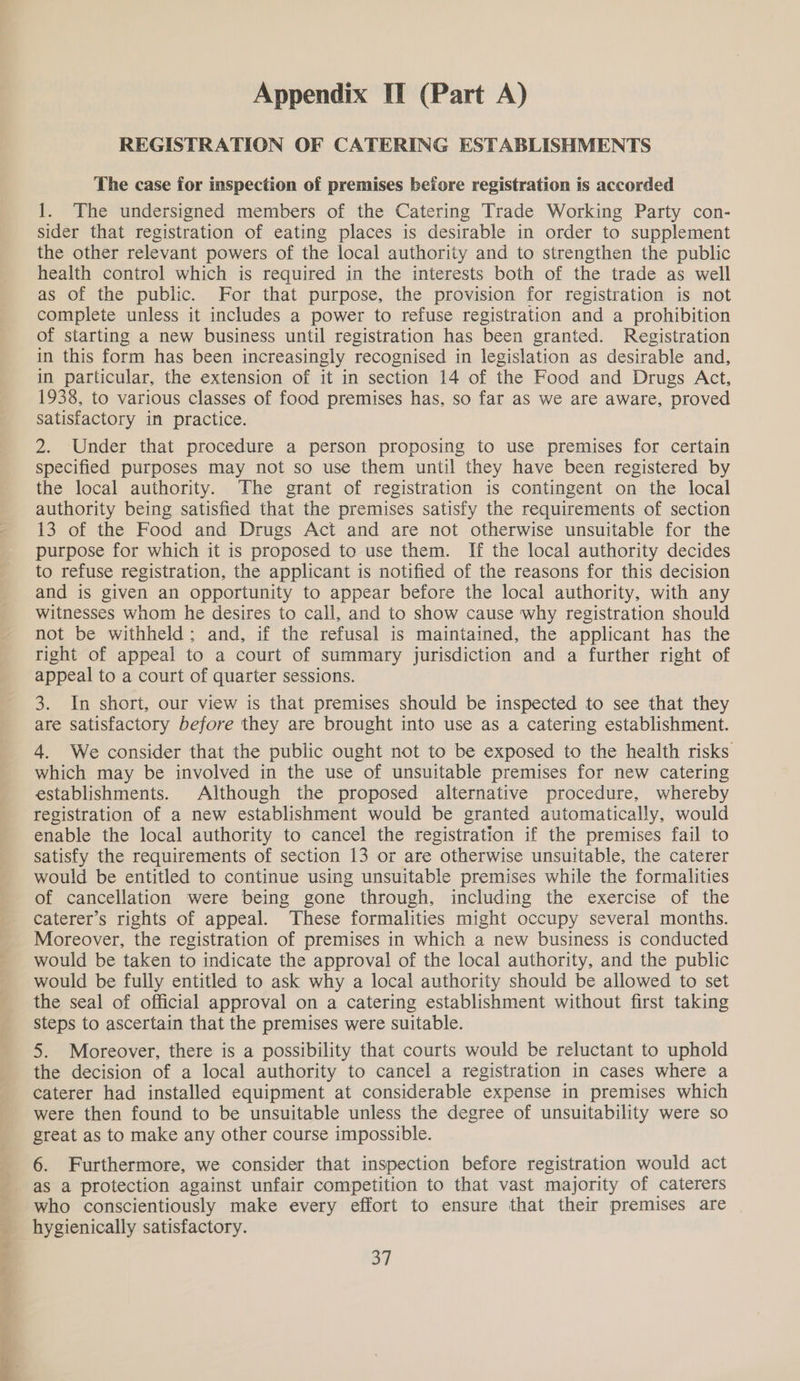 “Se te a ee a cil a Appendix II (Part A) REGISTRATION OF CATERING ESTABLISHMENTS The case for inspection of premises before registration is accorded 1. The undersigned members of the Catering Trade Working Party con- sider that registration of eating places is desirable in order to supplement the other relevant powers of the local authority and to strengthen the public health control which is required in the interests both of the trade as well as of the public. For that purpose, the provision for registration is not complete unless it includes a power to refuse registration and a prohibition of starting a new business until registration has been granted. Registration in this form has been increasingly recognised in legislation as desirable and, in particular, the extension of it in section 14 of the Food and Drugs Act, 1938, to various classes of food premises has, so far as we are aware, proved satisfactory in practice. 2. Under that procedure a person proposing to use premises for certain specified purposes may not so use them until they have been registered by the local authority. The grant of registration is contingent on the local authority being satisfied that the premises satisfy the requirements of section 13 of the Food and Drugs Act and are not otherwise unsuitable for the purpose for which it is proposed to use them. If the local authority decides to refuse registration, the applicant is notified of the reasons for this decision and is given an opportunity to appear before the local authority, with any witnesses whom he desires to call, and to show cause why registration should not be withheld; and, if the refusal is maintained, the applicant has the right of appeal to a court of summary jurisdiction and a further right of appeal to a court of quarter sessions. 3. In short, our view is that premises should be inspected to see that they are satisfactory before they are brought into use as a catering establishment. 4. We consider that the public ought not to be exposed to the health risks which may be involved in the use of unsuitable premises for new catering establishments. Although the proposed alternative procedure, whereby registration of a new establishment would be granted automatically, would enable the local authority to cancel the registration if the premises fail to satisfy the requirements of section 13 or are otherwise unsuitable, the caterer would be entitled to continue using unsuitable premises while the formalities of cancellation were being gone through, including the exercise of the caterer’s rights of appeal. These formalities might occupy several months. Moreover, the registration of premises in which a new business is conducted would be taken to indicate the approval of the local authority, and the public would be fully entitled to ask why a local authority should be allowed to set the seal of official approval on a catering establishment without first taking steps to ascertain that the premises were suitable. 5. Moreover, there is a possibility that courts would be reluctant to uphold the decision of a local authority to cancel a registration in cases where a caterer had installed equipment at considerable expense in premises which were then found to be unsuitable unless the degree of unsuitability were so great as to make any other course impossible. 6. Furthermore, we consider that inspection before registration would act as a protection against unfair competition to that vast majority of caterers who conscientiously make every effort to ensure that their premises are hygienically satisfactory.