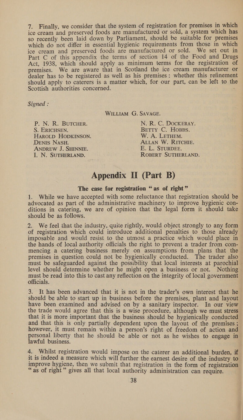 7. Finally, we consider that the system of registration for premises in which ice cream and preserved foods are manufactured or sold, a system which has so recently been laid down by Parliament, should be suitable for premises which do not differ in essential hygienic requirements from those in which ice cream and preserved foods are manufactured or sold. We set out in Part C of this appendix the terms of section 14 of the Food and Drugs Act, 1938, which should apply as minimum terms for the registration of premises. We are aware that in Scotland the ice cream manufacturer or dealer has to be registered as well as his premises: whether this refinement should apply to caterers is a matter which, for our part, can be left to th Scottish authorities concerned. . Signed : WILLIAM G. SAVAGE. P. N. R. BUTCHER. N. R. C. DOCKERAY. S. ERICHSEN. Betty C. Hoses. HAROLD HODKINSON. W. A. LETHEM. DENIS NASH. ALLAN W. RITCHIE. ANDREW J. SHINNIE. E. L. STURDEE. I. N. SUTHERLAND. ROBERT SUTHERLAND. Appendix II (Part B) The case for registration “as of right” 1. While we have accepted with some reluctance that registration should be advocated as part of the administrative machinery to improve hygienic con- ditions in catering, we are of opinion that the legal form it should take should be as follows. 2. We feel that the industry, quite rightly, would object strongly to any form of registration which could introduce additional penalties to those already imposable and would resist to the utmost a practice which would place in the hands of local authority officials the right to prevent a trader from com- mencing a catering business merely on assumptions from plans that the premises in question could not be hygienically conducted. The trader also must be safeguarded against the possibility that local interests at parochial level should determine whether he might open a business or not. Nothing must be read into this to cast any reflection on the integrity of local government officials. 3. It has been advanced that it is not in the trader’s own interest that he should be able to start up in business before the premises, plant and layout have been examined and advised on by a sanitary inspector. In our view the trade would agree that this is a wise procedure, although we must stress that it is more important that the business should be hygienically conducted and that this is only partially dependent upon the layout of the premises ; however, it must remain within a person’s right of freedom of action and personal liberty that he should be able or not as he wishes to engage in lawful business. 4. Whilst registration would impose on the caterer an additional burden, if it is indeed a measure which will further the earnest desire of the industry to improve hygiene, then we submit that registration in the form of registration “as of right” gives all that local authority administration can require.