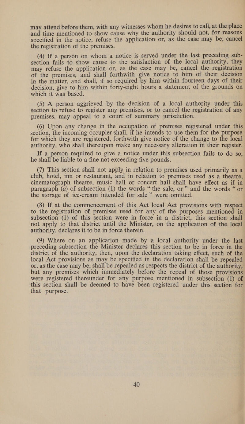 may attend before them, with any witnesses whom he desires to call, at the place and time mentioned to show cause why the authority should not, for reasons specified in the notice, refuse the application or, as the case may be, cancel the registration of the premises. (4) If a person on whom a notice is served under the last preceding sub- section fails to show cause to the satisfaction of the local authority, they may refuse the application or, as the case may be, cancel the registration of the premises, and shall forthwith give notice to him of their decision in the matter, and shall, if so required by him within fourteen days of their decision, give to him within forty-eight hours a statement of the grounds on which it was based. (5) A person aggrieved by the decision of a local authority under this section to refuse to register any premises, or to cancel the registration of any premises, may appeal to a court of summary jurisdiction. (6) Upon any change in the occupation of premises registered under this section, the incoming occupier shall, if he intends to use them for the purpose for which they are registered, forthwith give notice of the change to the local authority, who shall thereupon make any necessary alteration in their register. If a person required to give a notice under this subsection fails to do so, he shall be liable to a fine not exceeding five pounds. (7) This section shall not apply in relation to premises used primarily as a club, hotel, inn or restaurant, and in relation to premises used as a theatre, cinematograph theatre, music hall or concert hall shall have effect as if in paragraph (a) of subsection (1) the words “the sale, or’ and the words “ or the storage of ice-cream intended for sale’ were omitted. (8) If at the commencement of this Act local Act provisions with respect to the registration of premises used for any of the purposes mentioned in subsection (1) of this section were in force in a district, this section shall not apply to that district until the Minister, on the application of the local authority, declares it to be in force therein. (9) Where on an application made by a local authority under the last preceding subsection the Minister declares this section to be in force in the district of the authority, then, upon the declaration taking effect, such of the local Act provisions as may be specified in the declaration shall be repealed or, as the case may be, shall be repealed as respects the district of the authority, but any premises which immediately before the repeal of those provisions were registered thereunder for any purpose mentioned in subsection (1) of this section shall be deemed to have been registered under this section for that purpose.