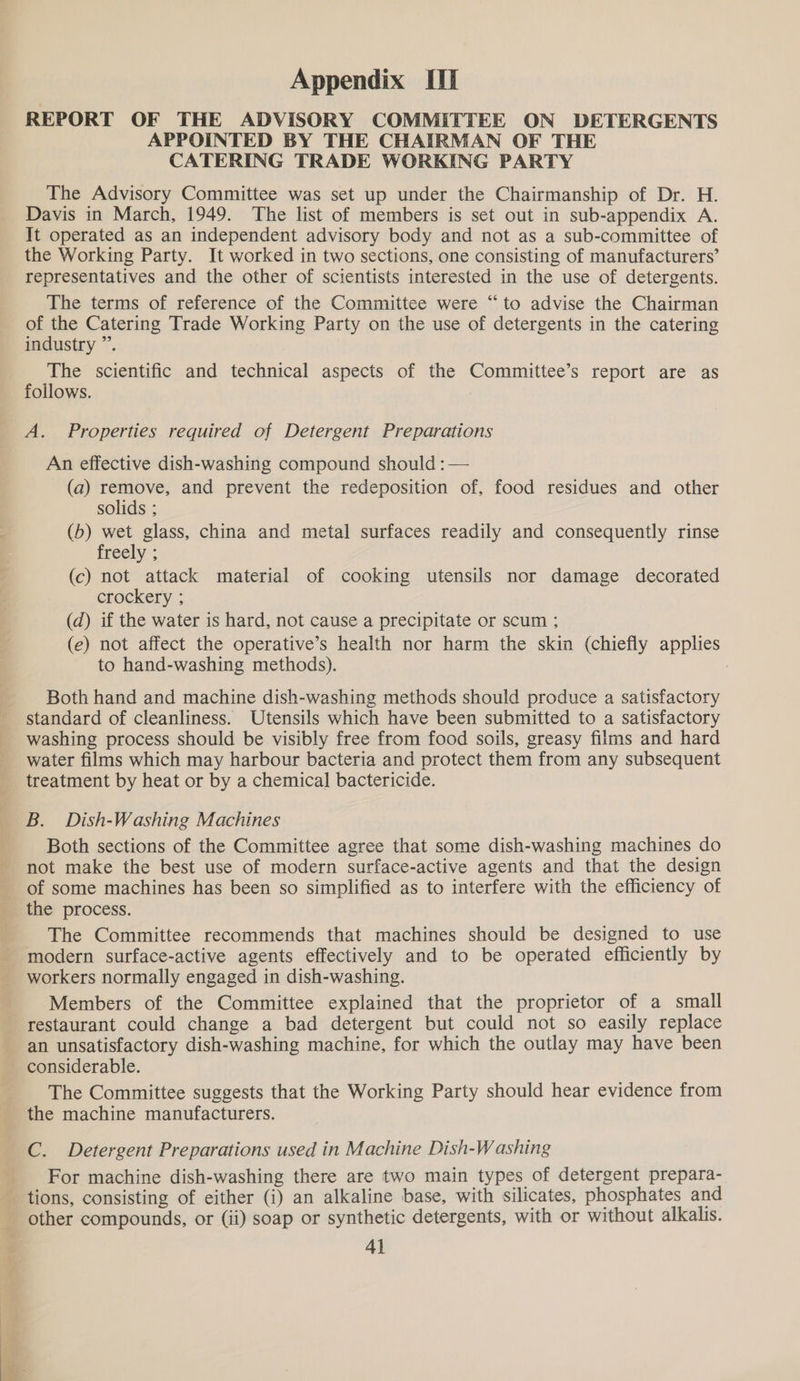 REPORT OF THE ADVISORY COMMITTEE ON DETERGENTS APPOINTED BY THE CHAIRMAN OF THE CATERING TRADE WORKING PARTY The Advisory Committee was set up under the Chairmanship of Dr. H. Davis in March, 1949. The list of members is set out in sub-appendix A. It operated as an independent advisory body and not as a sub-committee of the Working Party. It worked in two sections, one consisting of manufacturers’ representatives and the other of scientists interested in the use of detergents. The terms of reference of the Committee were “to advise the Chairman of the Catering Trade Working Party on the use of detergents in the catering industry ”’. The scientific and technical aspects of the Committee’s report are as follows. : A. Properties required of Detergent Preparations An effective dish-washing compound should :— (a) remove, and prevent the redeposition of, food residues and other solids ; (b) wet glass, china and metal surfaces readily and consequently rinse freely ; (c) not attack material of cooking utensils nor damage decorated crockery ; (d) if the water is hard, not cause a precipitate or scum ; (e) not affect the operative’s health nor harm the skin (chiefly applies to hand-washing methods). : Both hand and machine dish-washing methods should produce a satisfactory standard of cleanliness. Utensils which have been submitted to a satisfactory washing process should be visibly free from food soils, greasy films and hard water films which may harbour bacteria and protect them from any subsequent treatment by heat or by a chemical] bactericide. B. Dish-Washing Machines Both sections of the Committee agree that some dish-washing machines do not make the best use of modern surface-active agents and that the design of some machines has been so simplified as to interfere with the efficiency of the process. _ The Committee recommends that machines should be designed to use modern surface-active agents effectively and to be operated efficiently by workers normally engaged in dish-washing. Members of the Committee explained that the proprietor of a small restaurant could change a bad detergent but could not so easily replace an unsatisfactory dish-washing machine, for which the outlay may have been considerable. The Committee suggests that the Working Party should hear evidence from the machine manufacturers. C. Detergent Preparations used in Machine Dish-Washing For machine dish-washing there are two main types of detergent prepara- tions, consisting of either (i) an alkaline base, with silicates, phosphates and other compounds, or (ii) soap or synthetic detergents, with or without alkalis. Al