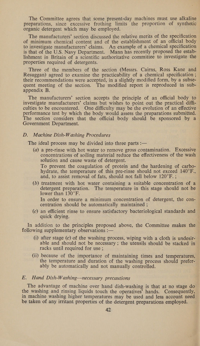 The Committee agrees that some present-day machines must use alkaline preparations, since excessive frothing limits the proportion of synthetic organic detergent which may be employed. The manufacturers’ section discussed the relative merits of the specification of minimum chemical content and of the establishment of an official body to investigate manufacturers’ claims. An example of a chemical specification is that of the U.S. Navy Department. Mann has recently proposed the estab- lishment in Britain of a scientific authoritative committee to investigate the properties required of detergents. Three of the members of the section (Messrs. Cairns, Ross Kane and Resuggan) agreed to examine the practicability of a chemical specification ; their recommendations were accepted, in a slightly modified form, by a subse- quent meeting of the section. The modified report is reproduced in sub- appendix B. The manufacturers’ section accepts the principle of an official body to investigate manufacturers’ claims but wishes to point out the practical diffi- culties to be encountered. One difficulty may be the evolution of an effective performance test by which the body would assess the preparations submitted. The section considers that the official body should be sponsored by a Government Department. D. Machine Dish-Washing Procedures The ideal process may be divided into three parts :— (a) a pre-rinse with hot water to remove gross contamination. Excessive concentrations of soiling material reduce the effectiveness of the wash solution and cause waste of detergent. To prevent the coagulation of protein and the hardening of carbo- hydrate, the temperature of this pre-rinse should not exceed 140°F., and, to assist removal of fats, should not fall below 120°F. ; (b) treatment with hot water containing a suitable concentration of a detergent preparation. The temperature in this stage should not be lower than 130°F. In order to ensure a minimum concentration of detergent, the con- centration should be automatically maintained ; (c) an efficient rinse to ensure satisfactory bacteriological standards and quick drying. In addition to the principles proposed above, the Committee makes the following supplementary observations :— (i) after stage (c) of the washing process, wiping with a cloth is undesir- able and should not be necessary; the utensils should be stacked in racks until required for use ; (ii) because of the importance of maintaining times and temperatures, the temperature and duration of the washing process should prefer- ably be automatically and not manually controlled. E. Hand Dish-Washing-—necessary precautions The advantage of machine over hand dish-washing is that at no stage do the washing and rinsing liquids touch the operatives’ hands. Consequently, in machine washing higher temperatures may be used and less account need be taken of any irritant properties of the detergent preparations employed.