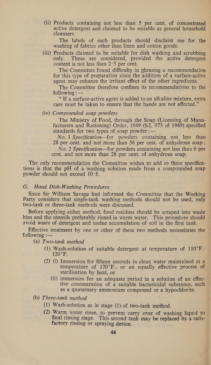 (ii) Products containing not less than 5 per cent. of concentrated active detergent and claimed to be suitable as general household cleansers. The labels of such products should disclaim use for the washing of fabrics other than linen and cotton goods. (111) Products claimed to be suitable for dish washing and scrubbing only. These are considered, provided the active detergent content is not less than 2°5 per cent. The Committee found difficulty in phrasing a recommendation for this type of preparation since the addition of a surface-active agent may enhance the irritant effect of the other ingredients. The Committee therefore confines its recommendations to the following :— “Tf a surface-active agent is added to an alkaline mixture, extra care must be taken to ensure that the hands are not affected.” (iv) Compounded soap powders The Ministry of Food, through the Soap (Licensing of Manu- facturers and Rationing) Order, 1949 (S.I. 973 of 1949) specified standards for two types of soap powder :— No. 1 Specification—for powders containing not less than 28 per cent. and not more than 56 per cent. of anhydrous soap ; No. 2 Specification—for powders containing not less than 6 per cent. and not more than 28 per cent. of anhydrous soap. The only recommendation the Committee wishes to add to these specifica- tions is that the pH of a washing solution made from a compounded soap powder should not exceed 10:5. G. Hand Dish-Washing Procedures ' Since Sir William Savage had informed the Committee that the Working Party considers that single-tank washing methods should not be used, only two-tank or three-tank methods were discussed. Before applying either method, food residues should be scraped into waste bins and the utensils preferably rinsed in warm water. This procedure should avoid waste of detergent and undue accumulation of soil in the first tank. Effective treatment by one or other of these two methods necessitates the following :— (a) Two-tank method (1) Wash-solution of suitable detergent at temperature of 110°F.- 120°F. (2) (i) Immersion for fifteen seconds in clean water maintained at a temperature of 170°F., or an equally effective process of sterilisation by heat, or (ii) immersion for an adequate period in a solution of an effec- tive concentration of a suitable bactericidal substance, such as a quaternary ammonium compound or a hypochlorite. (b) Three-tank method (1) Wash-solution as in stage (1) of two- tank method. (2) Warm water rinse, to prevent carry over of washing liquid to final rinsing stage. This second. ane mney be oe by a Satis- factory rinsing or spraying. device. - :