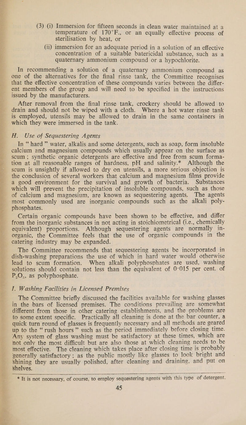 + eso Ae Sars eee cee Penal oo Og leks” Te Voges) ae en Ls | ae FL ME RES ee Bee Fe et Te Gee Sot Up i ; ” =e Pa v =   (3) G) Immersion for fifteen seconds in clean water maintained at a temperature of 170°F., or an equally effective process of sterilisation by heat, or (ii) immersion for an adequate period in a solution of an effective concentration of a suitable batericidal substance, such as a quaternary ammonium compound or a hypochlorite. In recommending a solution of a quaternary ammonium compound as one of the alternatives for the final rinse tank, the Committee recognises that the effective concentration of these compounds varies between the differ- ent members of the group and will need to be specified in the instructions issued by the manufacturers. After removal from the final rinse tank, crockery should be allowed to drain and should not be wiped with a cloth. Where a hot water rinse tank is employed, utensils may be allowed to drain in the same containers in which they were immersed in the tank. H. Use of Sequestering Agents In “hard ” water, alkalis and some detergents, such as soap, form insoluble calcium and magnesium compounds which usually appear on the surface as scum ; synthetic organic detergents are effective and free from scum forma- tion at all reasonable ranges of hardness, pH and salinity.* Although the scum is unsightly if allowed to dry on utensils, a more serious objection is the conclusion of several workers that calclum and magnesium films provide a good environment for the survival and growth of bacteria. Substances which will prevent the precipitation of insoluble compounds, such as those of calcium and magnesium, are known as sequestering agents. The agents most commonly used are inorganic compounds such as the alkali poly- phosphates. Certain organic compounds have been shown to be effective, and differ from the inorganic substances in not acting in stoichiometrical (i.e., chemically equivalent) proportions. Although sequestering agents are normally in- organic, the Committee feels that the use of organic compounds in the catering industry may be expanded. The Committee recommends that sequestering agents be incorporated in dish-washing preparations the use of which in hard water would otherwise lead to scum formation. When alkali polyphosphates are used, washing solutions should contain not less than the equivalent of 0°015 per cent. of P,O,, as polyphosphate. I. Washing Facilities in Licensed Premises The Committee briefly discussed the facilities available for washing glasses in the bars of licensed premises. The conditions prevailing are somewhat different from those in other catering establishments, and the problems are to some extent specific. Practically all cleaning is done at the bar counter, a quick turn round of glasses is frequently necessary and all methods are geared up to the “rush hours” such as the period immediately before closing time. Any system of glass washing must be satisfactory at these times, which are not only the most difficult but are also those at which cleaning needs to be most effective. The cleaning which takes place after closing time is probably generally satisfactory; as the public mostly like glasses to look bright and shining they are usually polished, after cleaning and draining, and put on shelves.   NE * It is not necessary, of course, to employ sequestering agents with this type of detergent.