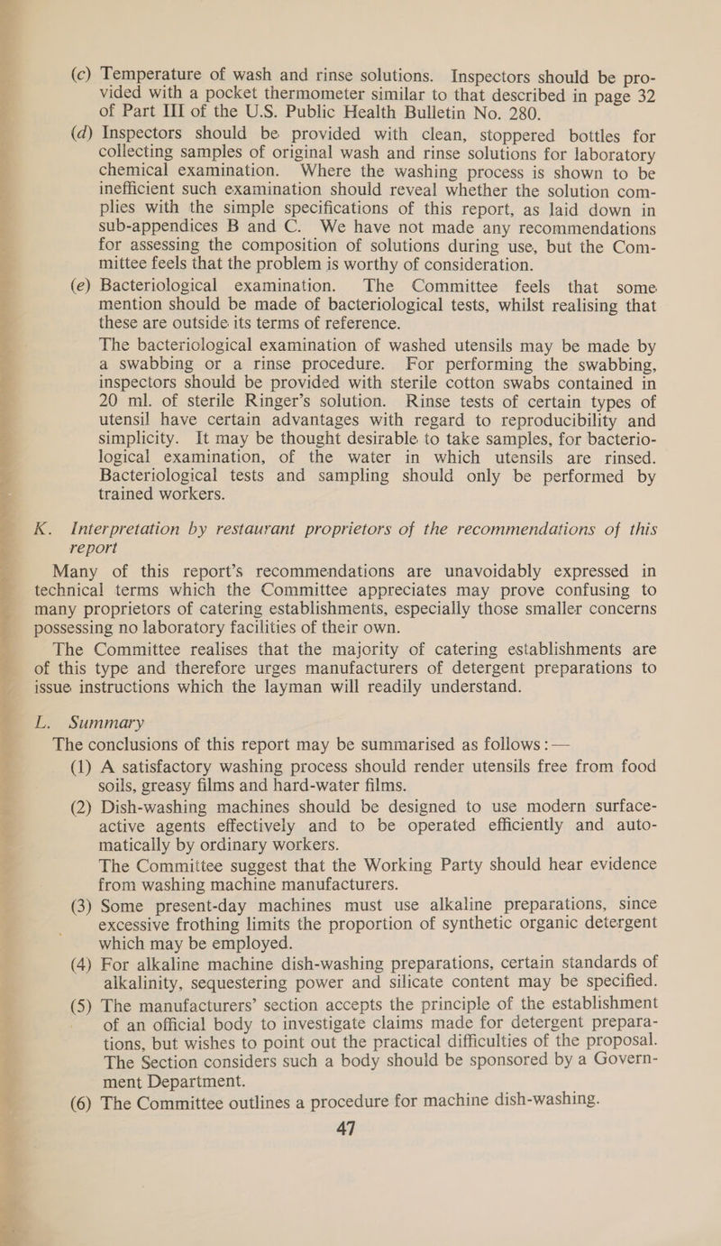 re ir 67. “eo. PO ee ee ee ee Nos Sey * (e Nw’ vided with a pocket thermometer similar to that described in page 32 of Part III of the U.S. Public Health Bulletin No. 280. | Inspectors should be provided with clean, stoppered bottles for collecting samples of original wash and rinse solutions for laboratory chemical examination. Where the washing process is shown to be inefficient such examination should reveal whether the solution com- plies with the simple specifications of this report, as laid down in sub-appendices B and C. We have not made any recommendations for assessing the composition of solutions during use, but the Com- mittee feels that the problem is worthy of consideration. Bacteriological examination. The Committee feels that some mention should be made of bacteriological tests, whilst realising that these are outside its terms of reference. The bacteriological examination of washed utensils may be made by a swabbing or a rinse procedure. For performing the swabbing, inspectors should be provided with sterile cotton swabs contained in 20 ml. of sterile Ringer’s solution. Rinse tests of certain types of utensil have certain advantages with regard to reproducibility and simplicity. It may be thought desirable to take samples, for bacterio- logical examination, of the water in which utensils are rinsed. Bacteriological tests and sampling should only be performed by trained workers. soils, greasy films and hard-water films. active agents effectively and to be operated efficiently and auto- matically by ordinary workers. The Committee suggest that the Working Party should hear evidence from washing machine manufacturers. excessive frothing limits the proportion of synthetic organic detergent which may be employed. alkalinity, sequestering power and silicate content may be specified. of an official body to investigate claims made for detergent prepara- tions, but wishes to point out the practical difficulties of the proposal. The Section considers such a body should be sponsored by a Govern- ment Department.