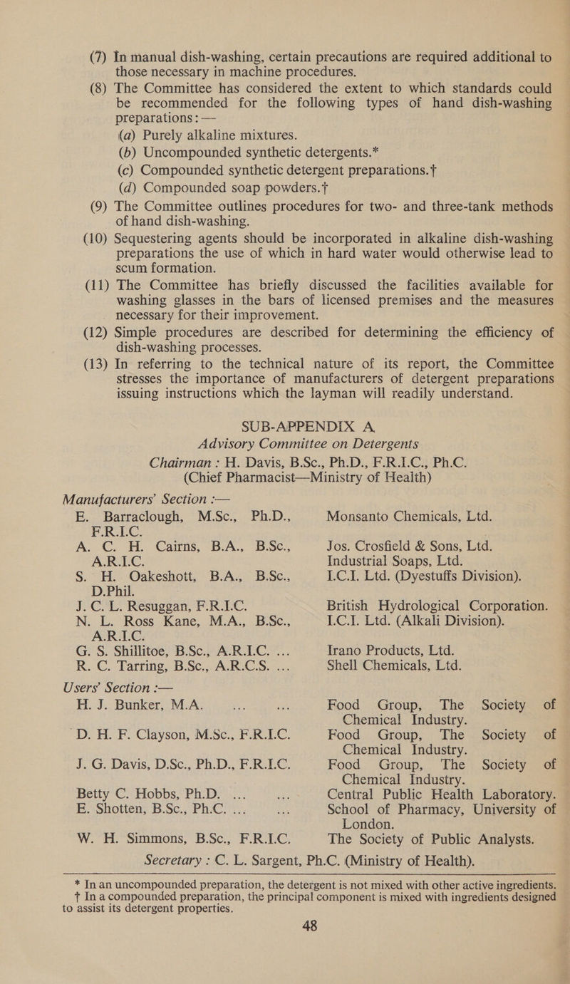 (7) In manual dish-washing, certain precautions are required additional to those necessary in machine procedures. (8) The Committee has considered the extent to which standards could be recommended for the following types of hand dish-washing preparations : — | (a) Purely alkaline mixtures. (b) Uncompounded synthetic detergents.” (c) Compounded synthetic detergent preparations. f (qd) Compounded soap powders. (9) The Committee outlines procedures for two- and three-tank methods of hand dish-washing. (10) Sequestering agents should be incorporated in alkaline dish-washing preparations the use of which in hard water would otherwise lead to scum formation. (11) The Committee has briefly discussed the facilities available for washing glasses in the bars of licensed premises and the measures necessary for their improvement. (12) Simple procedures are described for determining the efficiency of dish-washing processes. (13) In referring to the technical nature of its report, the Committee stresses the importance of manufacturers of detergent preparations issuing instructions which the layman will readily understand. SUB-APPENDIX A, Advisory Committee on Detergents Chairman : H. Davis, B.Sc., Ph.D., F.R.IC., Ph.C. (Chief Pharmacist—Ministry of Health) Manufacturers’ Section :— EE... Barraclough, M.Sc., Ph.D.. Monsanto Chemicals, Ltd. F.R.LC. A. C. H. Cairns, B.A., B.Sc., Jos. Crosfield &amp; Sons, Ltd. A.R.LC. Industrial Soaps, Ltd. S. H. Oakeshott, B.A., B.Sc., I.C.I. Ltd. (Dyestuffs Division). D.Phil. J.C. L. Resuggan, F.R.1LC. British Hydrological Corporation. N. L. Ross Kane, M.A., B.Sc., I.C.I. Ltd. (Alkali Division). A.R.LC. G. S. Shillitoe, B.Sc., A.R.LC. ... Irano Products, Ltd. R..C. Tartine. BSc... ARCS... Shell Chemicals, Ltd. Users’ Section :— H. J. Bunker, M.A. = ie Food Group, The Society of Chemical Industry. ~D. H. F. Clayson, M.Sc., F.R.LC. Food Group, The Society of Chemical Industry. J. G. Davis, D.Sc., Ph.D., F.R.LC. Food Group, The Society of Chemical Industry. Betty C. Hobbs, Ph.D. ... Re Central Public Health Laboratory. Bo spotten, BSc., Phe... a School of Pharmacy, University of London. W. H. Simmons, B.Sc., F.R.LC. The Society of Public Analysts. Secretary : C. L. Sargent, Ph.C. (Ministry of Health). * In an uncompounded preparation, the detergent is not mixed with other active ingredients. t Ina compounded preparation, the principal component is mixed with ingredients designed to assist its detergent properties.