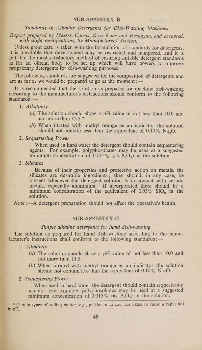 SUB-APPENDIX B Ayal Standards of Alkaline Detergents for Dish-Washing Machines Report prepared by Messrs. Cairns, Ross Kane and Resuggan, and accepted, with slight modifications, by Manufacturers’ Section. Unless great care is taken with the formulation of standards for detergents, it is inevitable that development may be restricted and hampered, and it is felt that the most satisfactory method of ensuring suitable detergent standards is for an official body to be set up which will have powers to approve proprietary detergents for dish-washing purposes. The following standards are suggested for the composition of detergents and are as far as we would be prepared to go at the moment: — It is recommended that the solution as prepared for machine dish-washing according to the manufacturer’s instructions should conform to the following standards :— 1. Alkalinity (a) The solution should show a pH value of not less than 10.0 and not more than 12.5.* (6) When titrated with methyl orange as an indicator the solution should not contain less than the equivalent of 0.10% Na,O. 2. Sequestering Power When used in hard water the detergent should contain sequestering agents. For example, polyphosphates may be used at a suggested minimum concentration of 0.015% (as P,O,) in the solution. 3. Silicates Because of their properties and protective action on metals, the silicates are desirable ingredients; they should, in any case, be present whenever the detergent solution is in contact with certain metals, especially aluminium. if incorporated there should be a minimum concentration of the equivalent of 0.03% SiO, in the solution. Note :—A detergent preparation should not affect the operative’s health.  SUB-APPENDIX C Simple alkaline detergents for hand dish-washing The solution as prepared for hand dish-washing according to the manu- facturer’s instructions shall conform to the following standards :— 1. Alkalinity (a) The solution should show a pH value of not less than 10.0 and not more than 11.5. (b) When titrated with methyl orange as an indicator the solution - should not contain less than the equivalent of 0.10% Na,O. ‘ 2. Sequestering Power When used in hard water the detergent should contain sequestering agents. For example, polyphosphates may be used at a suggested minimum concentration of 0.015% (as P,O;) in the solution. * Certain types of soiling matter, e.g., pickles or sauces, are liable to cause a rapid fall in pH. 49 