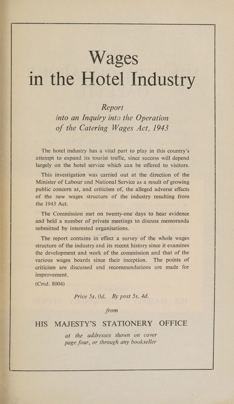  Report into an Inquiry into the Operation of the Catering Wages Act, 1943 The hotel industry has a vital part to play in this country’s attempt to expand its tourist traffic, since success will depend largely on the hotel service which can be offered to visitors. This investigation was carried out at the direction of the Minister of Labour and National Service as a result of growing public concern at, and criticism of, the alleged adverse effects of the new wages structure of the industry resulting from the 1943 Act. The Commission met on twenty-one days to hear evidence and held a number of private meetings to discuss memoranda submitted by interested organisations. The report contains in effect a survey of the whole wages structure of the industry and its recent history since it examines the development and work of the commission and that of the various wages boards since their inception. The points of criticism are discussed and recommendations are made for improvement. (Cmd. 3004) Price 5s. 0d. By post 5s. 4d. from HIS MAJESTY’S STATIONERY OFFICE at the addresses shown on cover page four, or through any bookseller   