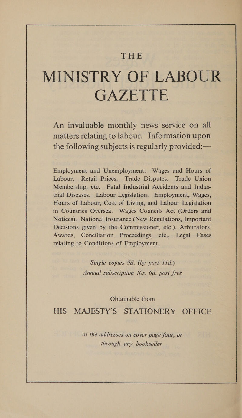  An invaluable monthly news service on all matters relating to labour. Information upon the following subjects is regularly provided:— Employment and Unemployment. Wages and Hours of Labour. Retail Prices. Trade Disputes. Trade Union Membership, etc. Fatal Industrial Accidents and Indus- trial Diseases. Labour Legislation. Employment, Wages, Hours of Labour, Cost of Living, and Labour Legislation in Countries Oversea. Wages Councils Act (Orders and Notices). National Insurance (New Regulations, Important Decisions given by the Commissioner, etc.). Arbitrators’ Awards, Conciliation Proceedings, etc., Legal Cases relating to Conditions of Employment. Single copies 9d. (by post 11d.) Annual subscription 10s. 6d. post free Obtainable from HIS MAJESTY’S STATIONERY OFFICE at the addresses on cover page four, or through any bookseller