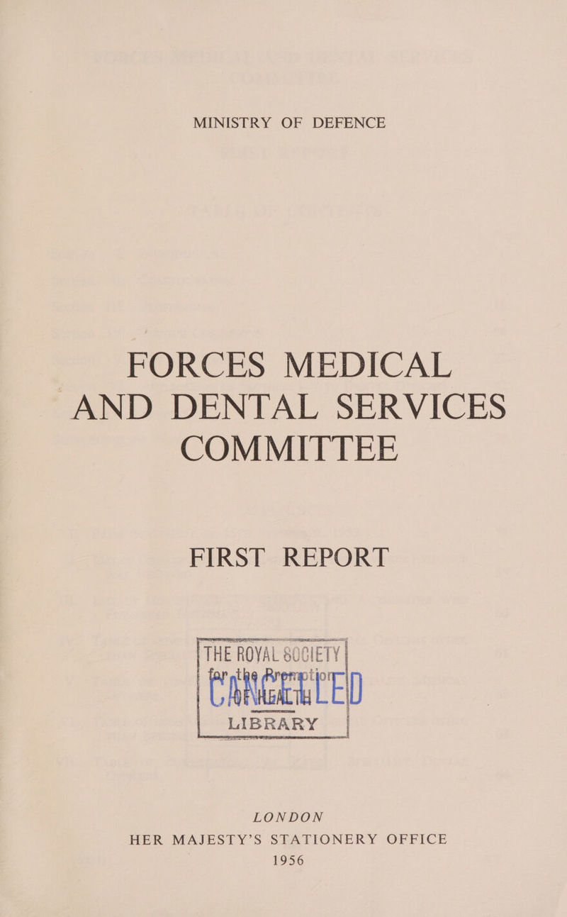 MINISTRY OF DEFENCE ~ FORCES MEDICAL “AND DENTAL SERVICES COMMITTEE FIRST REPORT   THE ara 80C ope ff : baget OFF | “LIBRARY = IGIETY |   HER MAJESTY’S STATIONERY OFFICE | 1956