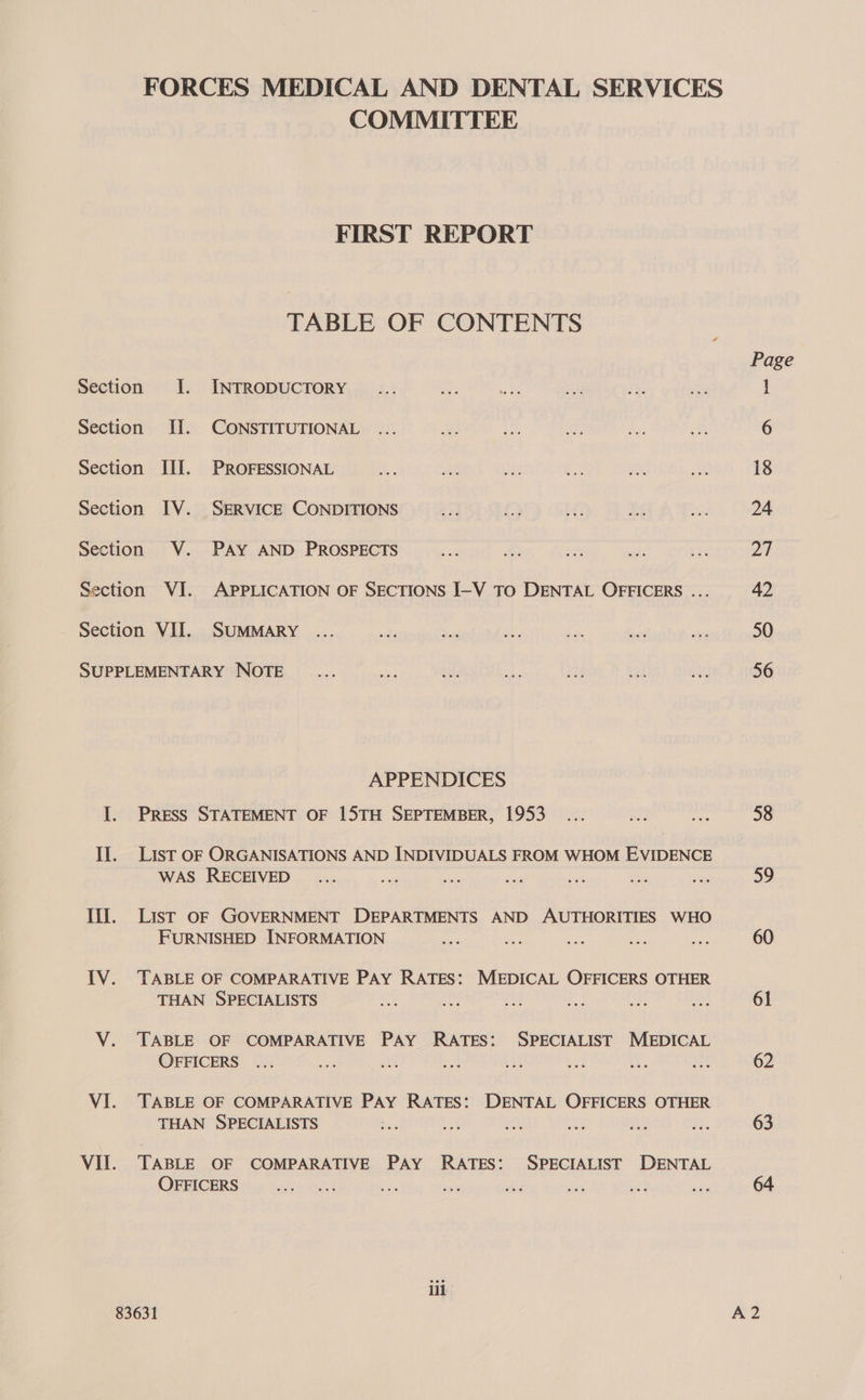 COMMITTEE FIRST REPORT TABLE OF CONTENTS APPENDICES Press STATEMENT OF 15TH SEPTEMBER, 1953 LIST OF ORGANISATIONS AND INDIVIDUALS FROM WHOM EVIDENCE WAS RECEIVED a : ee aa as List OF GOVERNMENT DEPARTMENTS AND AUTHORITIES WHO FURNISHED INFORMATION TABLE OF COMPARATIVE PAY RATES: MEDICAL OFFICERS OTHER THAN SPECIALISTS Ae es oe is ne TABLE OF COMPARATIVE PAY RATES: SPECIALIST MEDICAL OFFICERS ... TABLE OF COMPARATIVE PAY RATES: DENTAL OFFICERS OTHER THAN SPECIALISTS TABLE OF COMPARATIVE PAY RATES: SPECIALIST DENTAL OFFICERS iil Page 58 59 60 61 62 63 64
