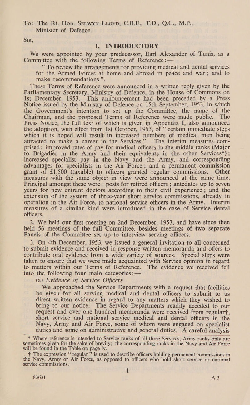 To: The Rt. Hon. SELWYN LLoyp, C.B.E., T.D., Q.C., M.P.. Minister of Defence. SIR, I, INTRODUCTORY We were appointed by your predecessor, Earl Alexander of Tunis, as a Committee with the following Terms of Reference: — “To review the arrangements for providing medical and dental services for the Armed Forces at home and abroad in peace and war; and to make recommendations ”. These Terms of Reference were announced in a written reply given by the Parliamentary Secretary, Ministry of Defence, in the House of Commons on Ist December, 1953. This announcement had been preceded by a Press Notice issued by the Ministry of Defence on 15th September, 1953, in which the Government’s intention to set up the Committee, the name of the Chairman, and the proposed Terms of Reference were made public. The Press Notice, the full text of which is given in Appendix I, also announced the adoption, with effect from 1st October, 1953, of “‘ certain immediate steps which it is hoped will result in increased numbers of medical men being attracted to make a career in the Services”. The interim measures com- prised: improved rates of pay for medical officers in the middle ranks (Major to Brigadier in the Army and their equivalents in the other Services”) ; increased specialist pay in the Navy and the Army, and corresponding advantages for specialists in the Air Force; and a permanent commission grant of £1,500 (taxable) to officers granted regular commissions. Other measures with the same object in view were announced at the same time. Principal amongst these were: posts for retired officers ; antedates up to seven years for new entrant doctors according to their civil experience ; and the extension of the system of three-year short service commissions, already in operation in the Air Force, to national service officers in the Army. Interim measures of a similar kind were introduced in the case of Service dental officers. 2. We held our first meeting on 2nd December, 1953, and have since then held 56 meetings of the full Committee, besides meetings of two separate Panels of the Committee set up to interview serving officers. 3. On 4th December, 1953, we issued a general invitation to all concerned to submit evidence and received in response written memoranda and offers to contribute oral evidence from a wide variety of sources. Special steps were taken to ensure that we were made acquainted with Service opinion in regard to matters within our Terms of Reference. The evidence we received fell into the following four main categories : — (a) Evidence of Service Officers We approached the Service Departments with a request that facilities be given for all serving medical and dental officers to submit to us direct written evidence in regard to any matters which they wished to bring to our notice. The Service Departments readily acceded to our request and over one hundred memoranda were received from regulary, short service and national service medical and dental officers in the Navy, Army and Air Force, some of whom were engaged on specialist duties and some on administrative and general duties. A careful analysis * Where reference is intended to Service ranks of all three Services, Army ranks only are sometimes given for the sake of brevity; the corresponding ranks in the Navy and Air Force will be found in the Table on page iv. . + The expression “‘ regular ’’ is used to describe officers holding permanent commissions in the Navy, Army or Air Force, as opposed to officers who hold short service or national service commissions.