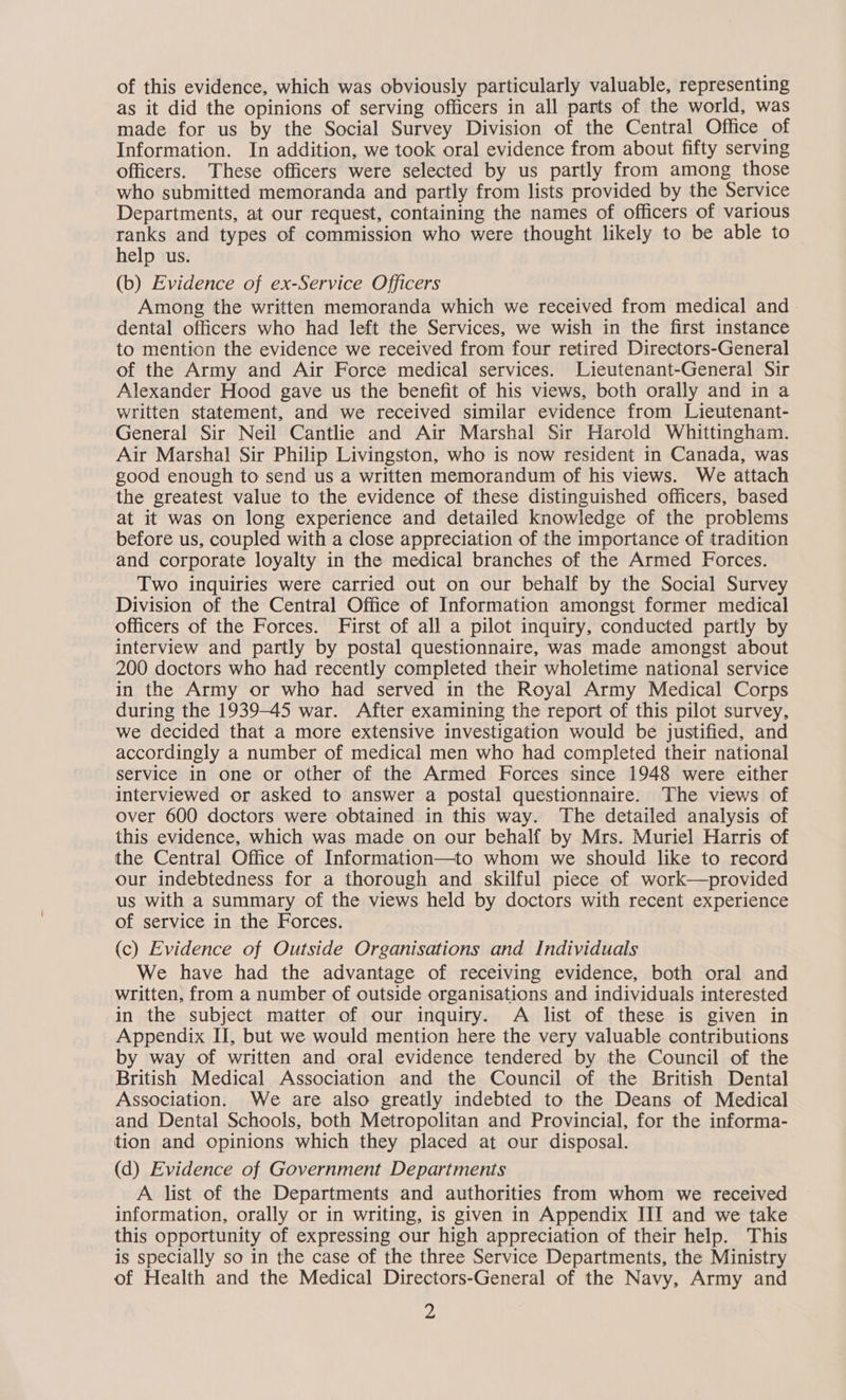 of this evidence, which was obviously particularly valuable, representing as it did the opinions of serving officers in all parts of the world, was made for us by the Social Survey Division of the Central Office of Information. In addition, we took oral evidence from about fifty serving officers. These officers were selected by us partly from among those who submitted memoranda and partly from lists provided by the Service Departments, at our request, containing the names of officers of various ranks and types of commission who were thought likely to be able to help us. (b) Evidence of ex-Service Officers Among the written memoranda which we received from medical and. dental officers who had left the Services, we wish in the first instance to mention the evidence we received from four retired Directors-General of the Army and Air Force medical services. Lieutenant-General Sir Alexander Hood gave us the benefit of his views, both orally and in a written statement, and we received similar evidence from Lieutenant- General Sir Neil Cantlie and Air Marshal Sir Harold Whittingham. Air Marshal Sir Philip Livingston, who is now resident in Canada, was good enough to send us a written memorandum of his views. We attach the greatest value to the evidence of these distinguished officers, based at it was on long experience and detailed knowledge of the problems before us, coupled with a close appreciation of the importance of tradition and corporate loyalty in the medical branches of the Armed Forces. Two inquiries were carried out on our behalf by the Social Survey Division of the Central Office of Information amongst former medical officers of the Forces. First of all a pilot inquiry, conducted partly by interview and partly by postal questionnaire, was made amongst about 200 doctors who had recently completed their wholetime national service in the Army or who had served in the Royal Army Medical Corps during the 1939-45 war. After examining the report of this pilot survey, we decided that a more extensive investigation would be justified, and accordingly a number of medical men who had completed their national service in one or other of the Armed Forces since 1948 were either interviewed or asked to answer a postal questionnaire. The views of over 600 doctors were obtained in this way. The detailed analysis of this evidence, which was made on our behalf by Mrs. Muriel Harris of the Central Office of Information—to whom we should like to record our indebtedness for a thorough and skilful piece of work—provided us with a summary of the views held by doctors with recent experience of service in the Forces. (c) Evidence of Outside Organisations and Individuals We have had the advantage of receiving evidence, both oral and written, from a number of outside organisations and individuals interested in the subject matter of our inquiry. A list of these is given in Appendix II, but we would mention here the very valuable contributions by way of written and oral evidence tendered by the Council of the British Medical Association and the Council of the British Dental Association. We are also greatly indebted to the Deans of Medical and Dental Schools, both Metropolitan and Provincial, for the informa- tion and opinions which they placed at our disposal. (d) Evidence of Government Departments A list of the Departments and authorities from whom we received information, orally or in writing, is given in Appendix III and we take this opportunity of expressing our high appreciation of their help. This is specially so in the case of the three Service Departments, the Ministry of Health and the Medical Directors-General of the Navy, Army and