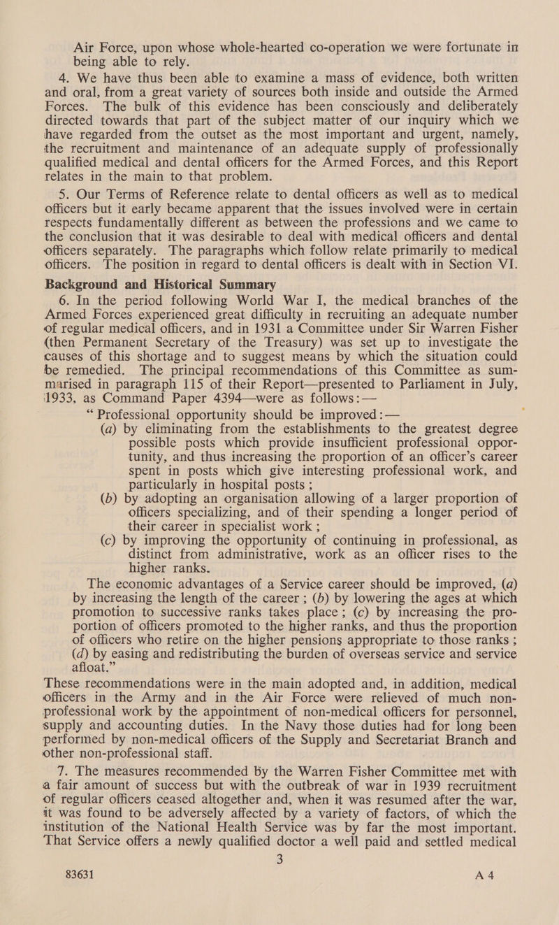 being able to rely. 4. We have thus been able to examine a mass of evidence, both written and oral, from a great variety of sources both inside and outside the Armed Forces. The bulk of this evidence has been consciously and deliberately directed towards that part of the subject matter of our inquiry which we have regarded from the outset as the most important and urgent, namely, the recruitment and maintenance of an adequate supply of professionally qualified medical and dental officers for the Armed Forces, and this Report relates in the main to that problem. 5. Our Terms of Reference relate to dental officers as well as to medical officers but it early became apparent that the issues involved were in certain respects fundamentally different as between the professions and we came to the conclusion that it was desirable to deal with medical officers and dental officers separately. The paragraphs which follow relate primarily to medical officers. The position in regard to dental officers is dealt with in Section VI. Background and Historical Summary 6. In the period following World War I, the medical branches of the Armed Forces experienced great difficulty in recruiting an adequate number of regular medical officers, and in 1931 a Committee under Sir Warren Fisher (then Permanent Secretary of the Treasury) was set up to investigate the causes of this shortage and to suggest means by which the situation could be remedied. The principal recommendations of this Committee as sum- marised in paragraph 115 of their Report—presented to Parliament in July, 1933, as Command Paper 4394—were as follows :— * Professional opportunity should be improved : — (a) by eliminating from the establishments to the greatest degree possible posts which provide insufficient professional oppor- tunity, and thus increasing the proportion of an officer’s career spent in posts which give interesting professional work, and particularly in hospital posts ; (b) by adopting an organisation allowing of a larger proportion of officers specializing, and of their spending a longer period of their career in specialist work ; (c) by improving the opportunity of continuing in professional, as distinct from administrative, work as an officer rises to the higher ranks. The economic advantages of a Service career should be improved, (a) by increasing the length of the career ; (b) by lowering the ages at which promotion to successive ranks takes place; (c) by increasing the pro- portion of officers promoted to the higher ranks, and thus the proportion of officers who retire on the higher pensions appropriate to those ranks ; @ by easing and redistributing the burden of overseas service and service afloat.” These recommendations were in the main adopted and, in addition, medical Officers in the Army and in the Air Force were relieved of much non- professional work by the appointment of non-medical officers for personnel, supply and accounting duties. In the Navy those duties had for long been performed by non-medical officers of the Supply and Secretariat Branch and other non-professional staff. 7. The measures recommended by the Warren Fisher Committee met with a fair amount of success but with the outbreak of war in 1939 recruitment of regular officers ceased altogether and, when it was resumed after the war, it was found to be adversely affected by a variety of factors, of which the institution of the National Health Service was by far the most important. That Service offers a newly qualified doctor a well paid and settled medical 3
