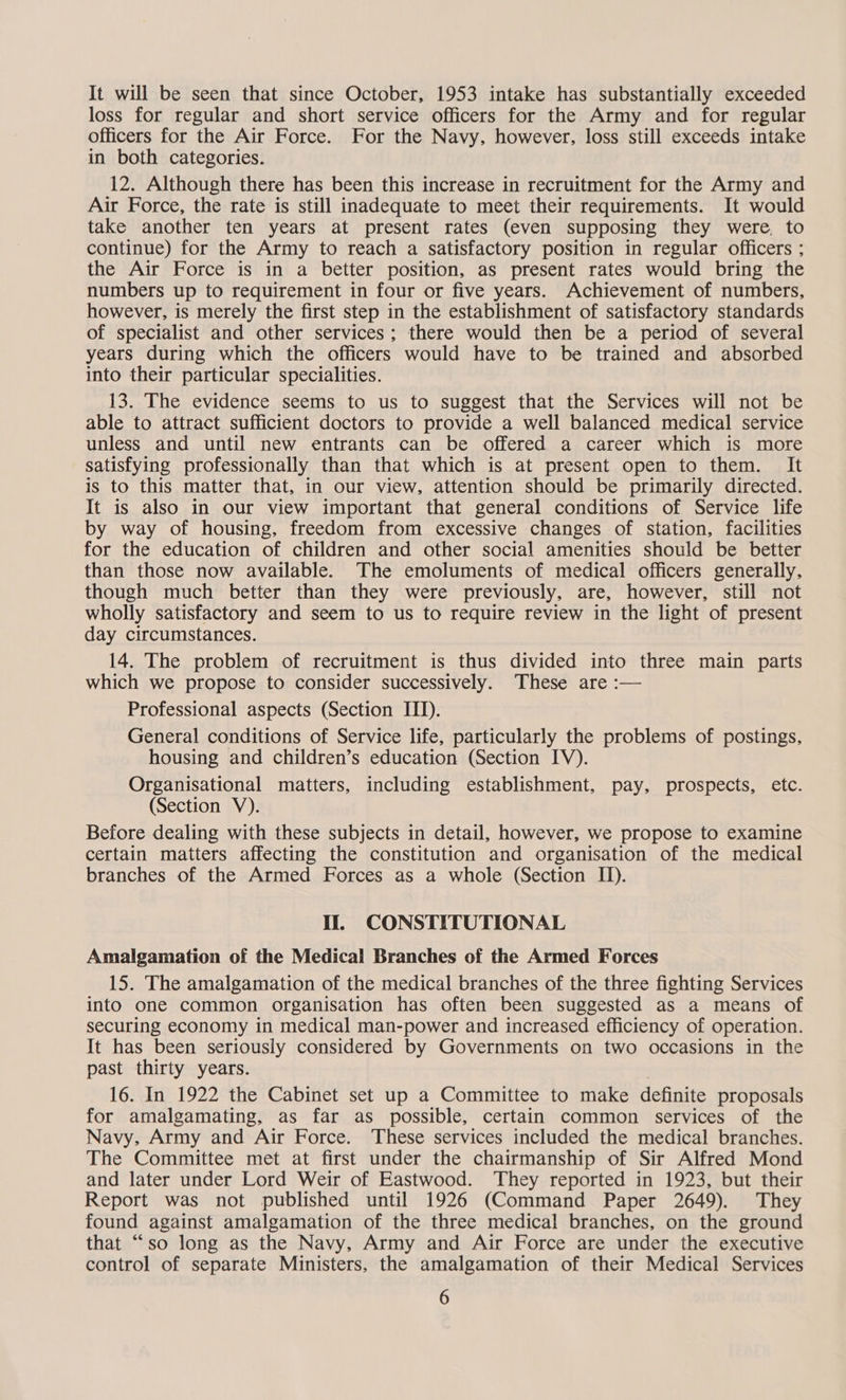 It will be seen that since October, 1953 intake has substantially exceeded loss for regular and short service officers for the Army and for regular officers for the Air Force. For the Navy, however, loss still exceeds intake in both categories. 12. Although there has been this increase in recruitment for the Army and Air Force, the rate is still inadequate to meet their requirements. It would take another ten years at present rates (even supposing they were, to continue) for the Army to reach a satisfactory position in regular officers ; the Air Force is in a better position, as present rates would bring the numbers up to requirement in four or five years. Achievement of numbers, however, is merely the first step in the establishment of satisfactory standards of specialist and other services; there would then be a period of several years during which the officers would have to be trained and absorbed into their particular specialities. 13. The evidence seems to us to suggest that the Services will not be able to attract sufficient doctors to provide a well balanced medical service unless and until new entrants can be offered a career which is more satisfying professionally than that which is at present open to them. It is to this matter that, in our view, attention should be primarily directed. It is also in our view important that general conditions of Service life by way of housing, freedom from excessive changes of station, facilities for the education of children and other social amenities should be better than those now available. The emoluments of medical officers generally. though much better than they were previously, are, however, still not wholly satisfactory and seem to us to require review in the light of present day circumstances. 14. The problem of recruitment is thus divided into three main parts which we propose to consider successively. These are :— Professional aspects (Section ITI). General conditions of Service life, particularly the problems of postings, housing and children’s education (Section IV). Organisational matters, including establishment, pay, prospects, etc. (Section V). Before dealing with these subjects in detail, however, we propose to examine certain matters affecting the constitution and organisation of the medical branches of the Armed Forces as a whole (Section II). Il. CONSTITUTIONAL Amalgamation of the Medical Branches of the Armed Forces 15. The amalgamation of the medical branches of the three fighting Services into one common organisation has often been suggested as a means of securing economy in medical man-power and increased efficiency of operation. It has been seriously considered by Governments on two occasions in the past thirty years. 16. In 1922 the Cabinet set up a Committee to make definite proposals for amalgamating, as far as possible, certain common services of the Navy, Army and Air Force. These services included the medical branches. The Committee met at first under the chairmanship of Sir Alfred Mond and later under Lord Weir of Eastwood. They reported in 1923, but their Report was not published until 1926 (Command Paper 2649). They found against amalgamation of the three medical branches, on the ground that “so long as the Navy, Army and Air Force are under the executive control of separate Ministers, the amalgamation of their Medical Services