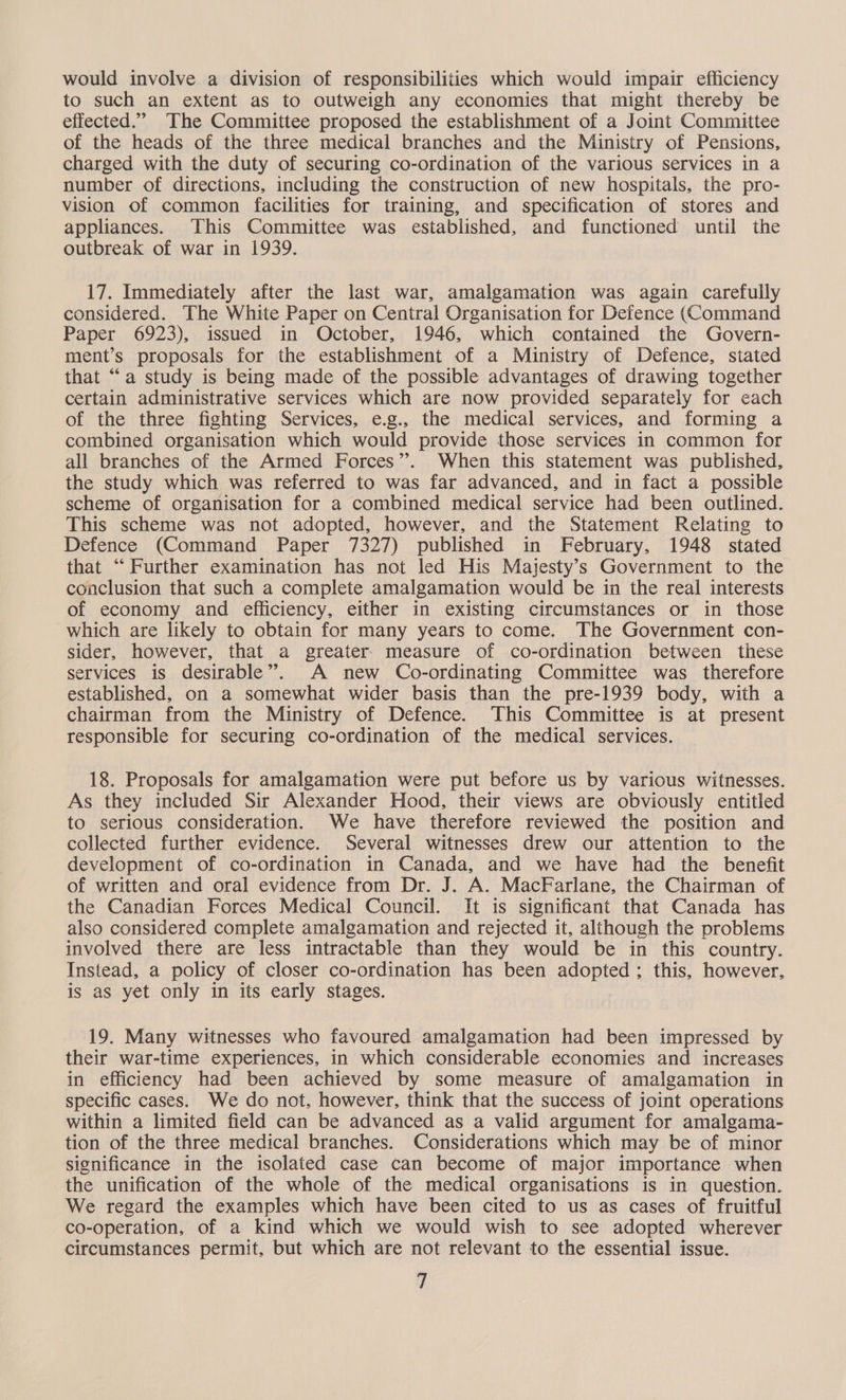 would involve a division of responsibilities which would impair efficiency to such an extent as to outweigh any economies that might thereby be effected.” The Committee proposed the establishment of a Joint Committee of the heads of the three medical branches and the Ministry of Pensions, charged with the duty of securing co-ordination of the various services in a number of directions, including the construction of new hospitals, the pro- vision of common facilities for training, and specification of stores and appliances. This Committee was established, and functioned until the outbreak of war in 1939. 17. Immediately after the last war, amalgamation was again carefully considered. The White Paper on Central Organisation for Defence (Command Paper 6923), issued in October, 1946, which contained the Govern- ment’s proposals for the establishment of a Ministry of Defence, stated that “a study is being made of the possible advantages of drawing together certain administrative services which are now provided separately for each of the three fighting Services, e.g., the medical services, and forming a combined organisation which would provide those services in common for all branches of the Armed Forces”. When this statement was published, the study which was referred to was far advanced, and in fact a possible scheme of organisation for a combined medical service had been outlined. This scheme was not adopted, however, and the Statement Relating to Defence (Command Paper 7327) published in February, 1948 stated that “Further examination has not led His Majesty’s Government to the conclusion that such a complete amalgamation would be in the real interests of economy and efficiency, either in existing circumstances or in those -which are likely to obtain for many years to come. The Government con- sider, however, that a greater. measure of co-ordination between these services is desirable”. A new Co-ordinating Committee was therefore established, on a somewhat wider basis than the pre-1939 body, with a chairman from the Ministry of Defence. This Committee is at present responsible for securing co-ordination of the medical services. 18. Proposals for amalgamation were put before us by various witnesses. As they included Sir Alexander Hood, their views are obviously entitled to serious consideration. We have therefore reviewed the position and collected further evidence. Several witnesses drew our attention to the development of co-ordination in Canada, and we have had the benefit of written and oral evidence from Dr. J. A. MacFarlane, the Chairman of the Canadian Forces Medical Council. It is significant that Canada has also considered complete amalgamation and rejected it, although the problems involved there are less intractable than they would be in this country. Instead, a policy of closer co-ordination has been adopted ; this, however, is as yet only in its early stages. 19. Many witnesses who favoured amalgamation had been impressed by their war-time experiences, in which considerable economies and increases in efficiency had been achieved by some measure of amalgamation in specific cases. We do not, however, think that the success of joint operations within a limited field can be advanced as a valid argument for amalgama- tion of the three medical branches. Considerations which may be of minor significance in the isolated case can become of major importance when the unification of the whole of the medical organisations is in question. We regard the examples which have been cited to us as cases of fruitful co-operation, of a kind which we would wish to see adopted wherever circumstances permit, but which are not relevant to the essential issue.