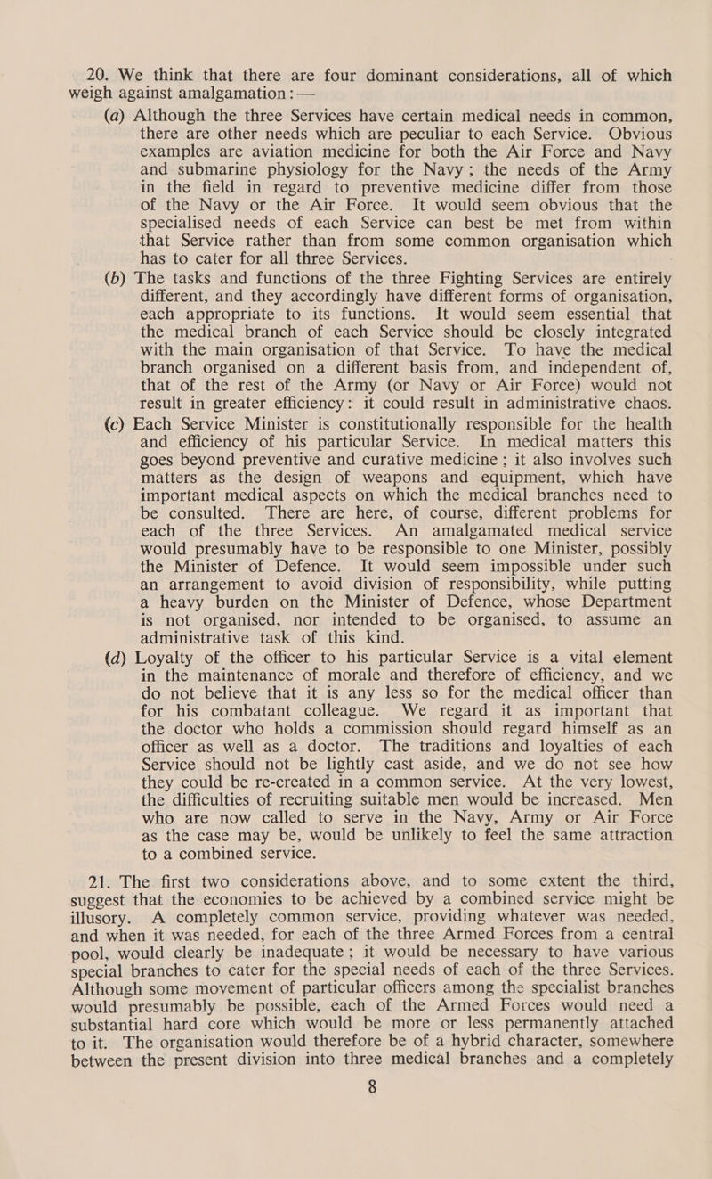 20. We think that there are four dominant considerations, all of which weigh against amalgamation : — (a) Although the three Services have certain medical needs in common, there are other needs which are peculiar to each Service. Obvious examples are aviation medicine for both the Air Force and Navy and submarine physiology for the Navy; the needs of the Army in the field in regard to preventive medicine differ from those of the Navy or the Air Force. It would seem obvious that the specialised needs of each Service can best be met from within that Service rather than from some common organisation which has to cater for all three Services. 7 (b) The tasks and functions of the three Fighting Services are entirely different, and they accordingly have different forms of organisation, each appropriate to its functions. It would seem essential that the medical branch of each Service should be closely integrated with the main organisation of that Service. To have the medical branch organised on a different basis from, and independent of, that of the rest of the Army (or Navy or Air Force) would not result in greater efficiency: it could result in administrative chaos. (c) Each Service Minister is constitutionally responsible for the health and efficiency of his particular Service. In medical matters this goes beyond preventive and curative medicine ; it also involves such matters as the design of weapons and equipment, which have important medical aspects on which the medical branches need to be consulted. There are here, of course, different problems for each of the three Services. An amalgamated medical service would presumably have to be responsible to one Minister, possibly the Minister of Defence. It would seem impossible under such an arrangement to avoid division of responsibility, while putting a heavy burden on the Minister of Defence, whose Department is not organised, nor intended to be organised, to assume an administrative task of this kind. (d) Loyalty of the officer to his particular Service is a vital element in the maintenance of morale and therefore of efficiency, and we do not believe that it is any less so for the medical officer than for his combatant colleague. We regard it as important that the doctor who holds a commission should regard himself as an officer as well as a doctor. The traditions and loyalties of each Service should not be lightly cast aside, and we do not see how they could be re-created in a common service. At the very lowest, the difficulties of recruiting suitable men would be increased. Men who are now called to serve in the Navy, Army or Air Force as the case may be, would be unlikely to feel the same attraction to a combined service. 21. The first two considerations above, and to some extent the third, suggest that the economies to be achieved by a combined service might be illusory. A completely common service, providing whatever was needed, and when it was needed, for each of the three Armed Forces from a central pool, would clearly be inadequate; it would be necessary to have various special branches to cater for the special needs of each of the three Services. Although some movement of particular officers among the specialist branches would presumably be possible, each of the Armed Forces would need a substantial hard core which would be more or less permanently attached to it. The organisation would therefore be of a hybrid character, somewhere between the present division into three medical branches and a completely