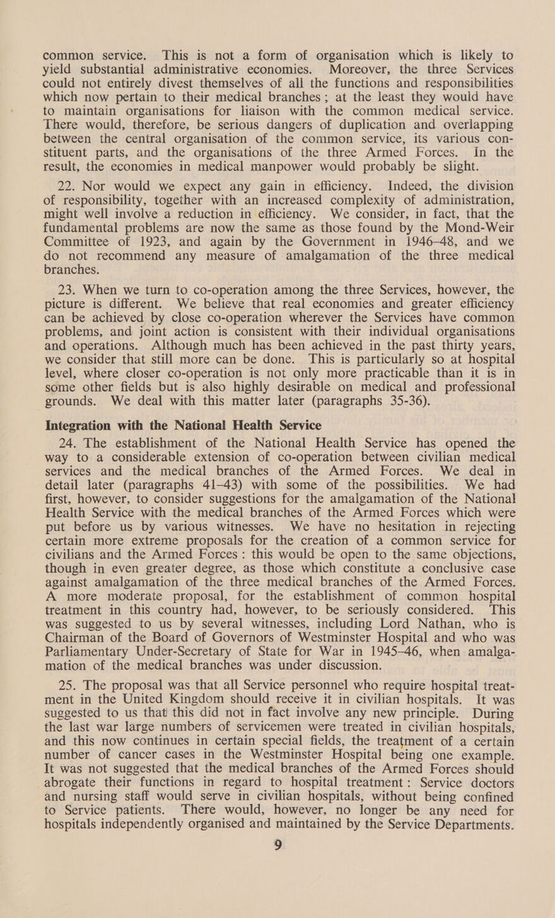 common service. This is not a form of organisation which is likely to yield substantial administrative economies. Moreover, the three Services could not entirely divest themselves of all the functions and responsibilities which now pertain to their medical branches; at the least they would have to maintain organisations for liaison with the common medical service. There would, therefore, be serious dangers of duplication and overlapping between the central organisation of the common service, its various con- stituent parts, and the organisations of the three Armed Forces. In the result, the economies in medical manpower would probably be slight. 22. Nor would we expect any gain in efficiency. Indeed, the division of responsibility, together with an increased complexity of administration, might well involve a reduction in efficiency. We consider, in fact, that the fundamental problems are now the same as those found by the Mond-Weir Committee of 1923, and again by the Government in 1946-48, and we do not recommend any measure of amalgamation of the three medical branches. 23. When we turn to co-operation among the three Services, however, the picture is different. We believe that real economies and greater efficiency can be achieved by close co-operation wherever the Services have common problems, and joint action is consistent with their individual organisations and operations. Although much has been achieved in the past thirty years, we consider that still more can be done. This is particularly so at hospital level, where closer co-operation is not only more practicable than it is in some other fields but is also highly desirable on medical and professional grounds. We deal with this matter later (paragraphs 35-36). Integration with the National Health Service 24. The establishment of the National Health Service has opened the way to a considerable extension of co-operation between civilian medical services and the medical branches of the Armed Forces. We deal in detail later (paragraphs 41-43) with some of the possibilities. We had first, however, to consider suggestions for the amalgamation of the National Health Service with the medical branches of the Armed Forces which were put before us by various witnesses. We have no hesitation in rejecting certain more extreme proposals for the creation of a common service for civilians and the Armed Forces: this would be open to the same objections, though in even greater degree, as those which constitute a conclusive case against amalgamation of the three medical branches of the Armed Forces. A more moderate proposal, for the establishment of common _ hospital treatment in this country had, however, to be seriously considered. This was suggested to us by several witnesses, including Lord Nathan, who is Chairman of the Board of Governors of Westminster Hospital and who was Parliamentary Under-Secretary of State for War in 1945-46, when amalga-. mation of the medical branches was under discussion. | | 25. The proposal was that all Service personnel who require hospital treat- ment in the United Kingdom should receive it in civilian hospitals. It was suggested to us that this did not in fact involve any new principle. During the last war large numbers of servicemen were treated in civilian hospitals, and this now continues in certain special fields, the treatment of a certain number of cancer cases in the Westminster Hospital being one example. It was not suggested that the medical branches of the Armed Forces should abrogate their functions in regard to hospital treatment: Service doctors and nursing staff would serve in civilian hospitals, without being confined to Service patients. There would, however, no longer be any need for hospitals independently organised and maintained by the Service Departments.
