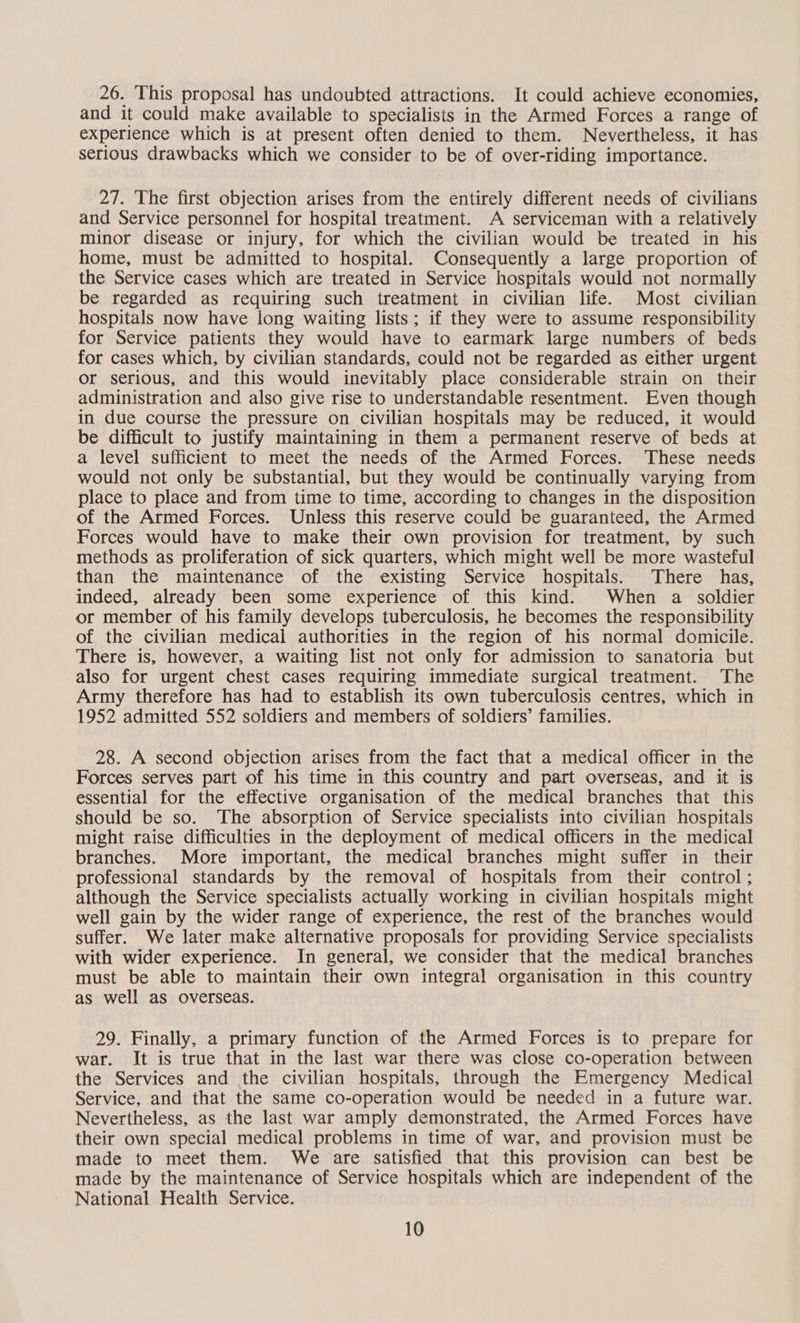 26. This proposal has undoubted attractions. It could achieve economies, and it could make available to specialists in the Armed Forces a range of experience which is at present often denied to them. Nevertheless, it has serious drawbacks which we consider to be of over-riding importance. 27. The first objection arises from the entirely different needs of civilians and Service personnel for hospital treatment. A serviceman with a relatively minor disease or injury, for which the civilian would be treated in his home, must be admitted to hospital. Consequently a large proportion of the Service cases which are treated in Service hospitals would not normally be regarded as requiring such treatment in civilian life. Most civilian hospitals now have long waiting lists; if they were to assume responsibility for Service patients they would have to earmark large numbers of beds for cases which, by civilian standards, could not be regarded as either urgent or serious, and this would inevitably place considerable strain on their administration and also give rise to understandable resentment. Even though in due course the pressure on civilian hospitals may be reduced, it would be difficult to justify maintaining in them a permanent reserve of beds at a level sufficient to meet the needs of the Armed Forces. These needs would not only be substantial, but they would be continually varying from place to place and from time to time, according to changes in the disposition of the Armed Forces. Unless this reserve could be guaranteed, the Armed Forces would have to make their own provision for treatment, by such methods as proliferation of sick quarters, which might well be more wasteful than the maintenance of the existing Service hospitals. There has, indeed, already been some experience of this kind. When a soldier or member of his family develops tuberculosis, he becomes the responsibility of the civilian medical authorities in the region of his normal domicile. There is, however, a waiting list not only for admission to sanatoria but also for urgent chest cases requiring immediate surgical treatment. The Army therefore has had to establish its own tuberculosis centres, which in 1952 admitted 552 soldiers and members of soldiers’ families. 28. A second objection arises from the fact that a medical officer in the Forces serves part of his time in this country and part overseas, and it is essential for the effective organisation of the medical branches that this should be so. The absorption of Service specialists into civilian hospitals might raise difficulties in the deployment of medical officers in the medical branches. More important, the medical branches might suffer in their professional standards by the removal of hospitals from their control; although the Service specialists actually working in civilian hospitals might well gain by the wider range of experience, the rest of the branches would suffer. We later make alternative proposals for providing Service specialists with wider experience. In general, we consider that the medical branches must be able to maintain their own integral organisation in this country as well as overseas. 29. Finally, a primary function of the Armed Forces is to prepare for war. It is true that in the last war there was close co-operation between the Services and the civilian hospitals, through the Emergency Medical Service, and that the same co-operation would be needed in a future war. Nevertheless, as the last war amply demonstrated, the Armed Forces have their own special medical problems in time of war, and provision must be made to meet them. We are satisfied that this provision can best be made by the maintenance of Service hospitals which are independent of the National Health Service.