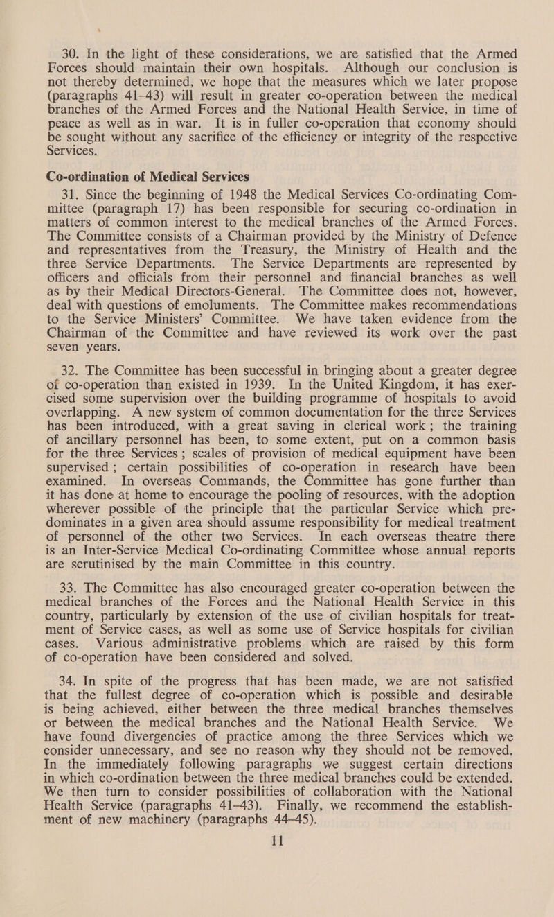 ‘hs 30. In the light of these considerations, we are satisfied that the Armed Forces should maintain their own hospitals. Although our conclusion is not thereby determined, we hope that the measures which we later propose (paragraphs 41-43) will result in greater co-operation between the medical branches of the Armed Forces and the National Health Service, in time of peace as well as in war. It is in fuller co-operation that economy should be sought without any sacrifice of the efficiency or integrity of the respective Services. Co-ordination of Medical Services 31. Since the beginning of 1948 the Medical Services Co-ordinating Com- mittee (paragraph 17) has been responsible for securing co-ordination in matters of common interest to the medical branches of the Armed Forces. The Committee consists of a Chairman provided by the Ministry of Defence and representatives from the Treasury, the Ministry of Health and the three Service Departments. The Service Departments are represented by officers and officials from their personnel and financial branches as well as by their Medical Directors-General. The Committee does not, however, deal with questions of emoluments. The Committee makes recommendations to the Service Ministers’ Committee. We have taken evidence from the Chairman of the Committee and have reviewed its work over the past seven years. 32. The Committee has been successful in bringing about a greater degree of co-operation than existed in 1939. In the United Kingdom, it has exer- cised some supervision over the building programme of hospitals to avoid — overlapping. A new system of common documentation for the three Services has been introduced, with a great saving in clerical work; the training of ancillary personnel has been, to some extent, put on a common basis for the three Services ; scales of provision of medical equipment have been supervised ; certain possibilities of co-operation in research have been examined. In overseas Commands, the Committee has gone further than it has done at home to encourage the pooling of resources, with the adoption wherever possible of the principle that the particular Service which pre- dominates in a given area should assume responsibility for medical treatment of personnel of the other two Services. In each overseas theatre there is an Inter-Service Medical Co-ordinating Committee whose annual reports are scrutinised by the main Committee in this country. 33. The Committee has also encouraged greater co-operation between the medical branches of the Forces and the National Health Service in this country, particularly by extension of the use of civilian hospitals for treat- ment of Service cases, as well as some use of Service hospitals for civilian cases. Various administrative problems which are raised by this form of co-operation have been considered and solved. 34. In spite of the progress that has been made, we are not satisfied that the fullest degree of co-operation which is possible and desirable is being achieved, either between the three medical branches themselves or between the medical branches and the National Health Service. We have found divergencies of practice among the three Services which we consider unnecessary, and see no reason why they should not be removed. In the immediately following paragraphs we suggest certain directions in which co-ordination between the three medical branches could be extended. We then turn to consider possibilities of collaboration with the National Health Service (paragraphs 41-43). Finally, we recommend the establish- ment of new machinery (paragraphs 44-45).
