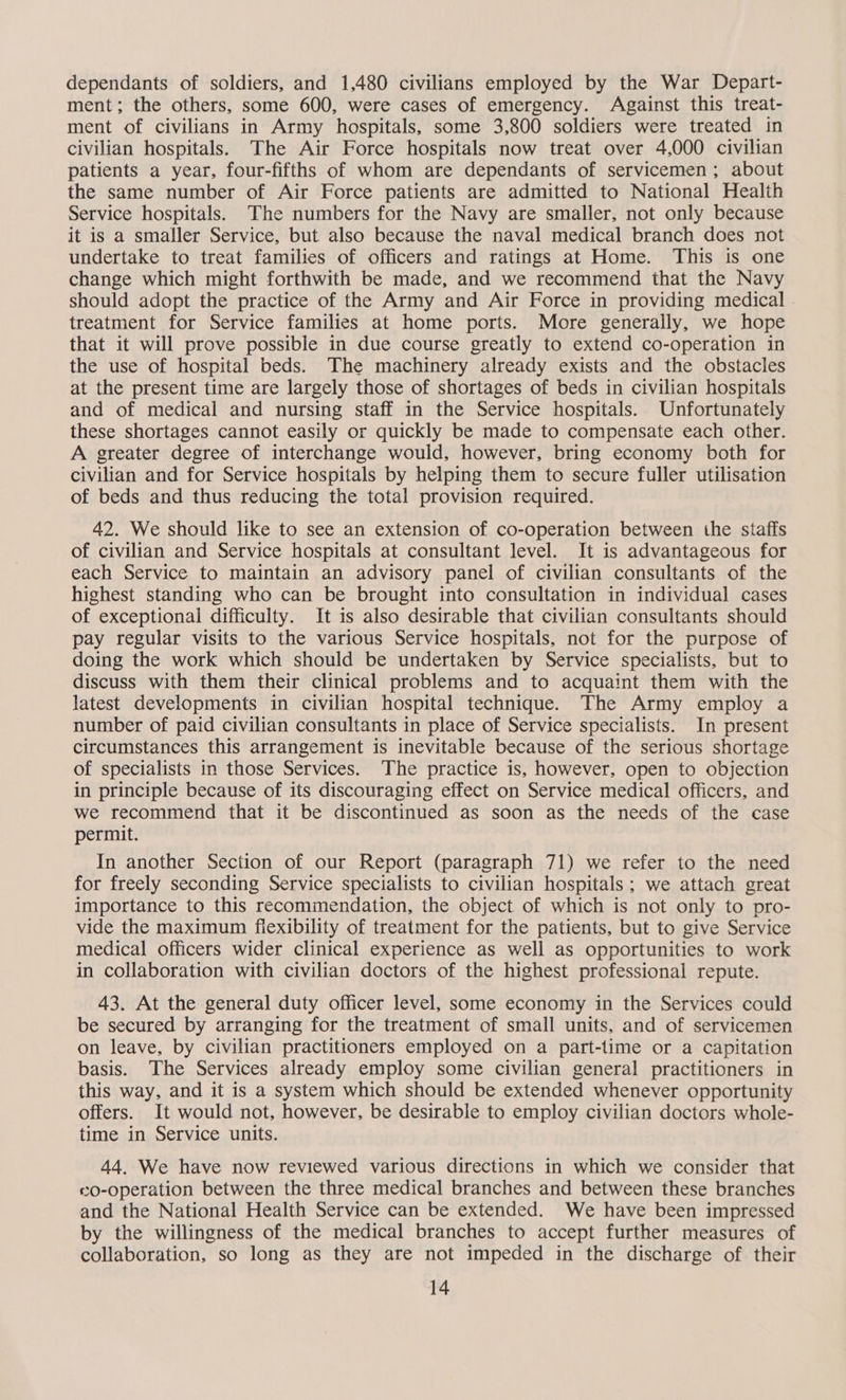 dependants of soldiers, and 1,480 civilians employed by the War Depart- ment; the others, some 600, were cases of emergency. Against this treat- ment of civilians in Army hospitals, some 3,800 soldiers were treated in civilian hospitals. The Air Force hospitals now treat over 4,000 civilian patients a year, four-fifths of whom are dependants of servicemen; about the same number of Air Force patients are admitted to National Health Service hospitals. The numbers for the Navy are smaller, not only because it is a smaller Service, but also because the naval medical branch does not undertake to treat families of officers and ratings at Home. This is one change which might forthwith be made, and we recommend that the Navy should adopt the practice of the Army and Air Force in providing medical treatment for Service families at home ports. More generally, we hope that it will prove possible in due course greatly to extend co-operation in the use of hospital beds. The machinery already exists and the obstacles at the present time are largely those of shortages of beds in civilian hospitals and of medical and nursing staff in the Service hospitals. Unfortunately these shortages cannot easily or quickly be made to compensate each other. A greater degree of interchange would, however, bring economy both for civilian and for Service hospitals by helping them to secure fuller utilisation of beds and thus reducing the total provision required. 42. We should like to see an extension of co-operation between the staffs of civilian and Service hospitals at consultant level. It is advantageous for each Service to maintain an advisory panel of civilian consultants of the highest standing who can be brought into consultation in individual cases of exceptional difficulty. It is also desirable that civilian consultants should pay regular visits to the various Service hospitals, not for the purpose of doing the work which should be undertaken by Service specialists, but to discuss with them their clinical problems and to acquaint them with the latest developments in civilian hospital technique. The Army employ a number of paid civilian consultants in place of Service specialists. In present circumstances this arrangement is inevitable because of the serious shortage of specialists in those Services. The practice is, however, open to objection in principle because of its discouraging effect on Service medical officers, and we recommend that it be discontinued as soon as the needs of the case permit. In another Section of our Report (paragraph 71) we refer to the need for freely seconding Service specialists to civilian hospitals; we attach great importance to this recommendation, the object of which is not only to pro- vide the maximum flexibility of treatment for the patients, but to give Service medical officers wider clinical experience as well as opportunities to work in collaboration with civilian doctors of the highest professional repute. 43. At the general duty officer level, some economy in the Services could be secured by arranging for the treatment of small units, and of servicemen on leave, by civilian practitioners employed on a part-time or a capitation basis. The Services already employ some civilian general practitioners in this way, and it is a system which should be extended whenever opportunity offers. It would not, however, be desirable to employ civilian doctors whole- time in Service units. 44. We have now reviewed various directions in which we consider that ©0-operation between the three medical branches and between these branches and the National Health Service can be extended. We have been impressed by the willingness of the medical branches to accept further measures of collaboration, so long as they are not impeded in the discharge of their