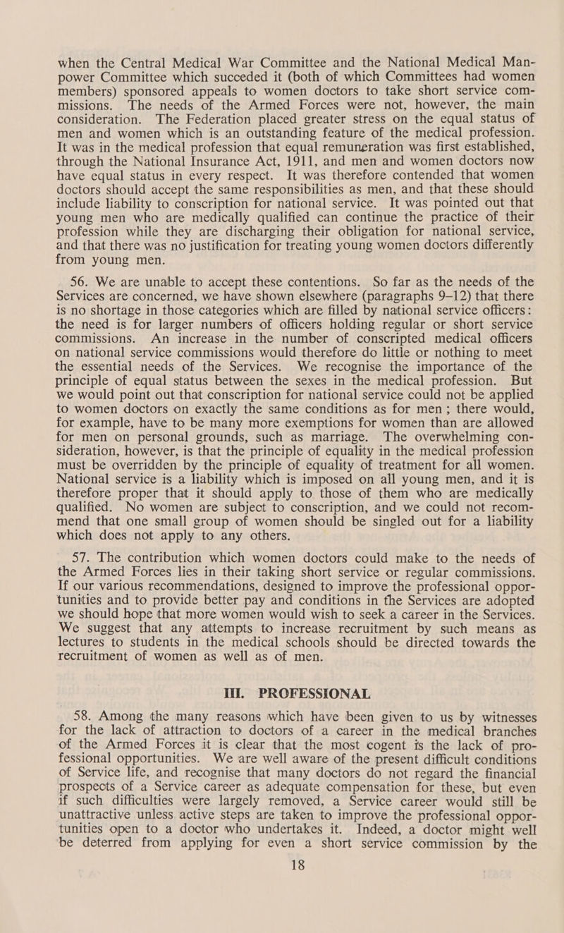 when the Central Medical War Committee and the National Medical Man- power Committee which succeded it (both of which Committees had women members) sponsored appeals to women doctors to take short service com- missions. The needs of the Armed Forces were not, however, the main consideration. The Federation placed greater stress on the equal status of men and women which is an outstanding feature of the medical profession. It was in the medical profession that equal remuneration was first established, through the National Insurance Act, 1911, and men and women doctors now have equal status in every respect. It was therefore contended that women doctors should accept the same responsibilities as men, and that these should include liability to conscription for national service. It was pointed out that young men who are medically qualified can continue the practice of their profession while they are discharging their obligation for national service, and that there was no justification for treating young women doctors differently from young men. 56. We are unable to accept these contentions. So far as the needs of the Services are concerned, we have shown elsewhere (paragraphs 9-12) that there is no shortage in those categories which are filled by national service officers: the need is for larger numbers of officers holding regular or short service commissions. An increase in the number of conscripted medical officers on national service commissions would therefore do little or nothing to meet the essential needs of the Services. We recognise the importance of the principle of equal status between the sexes in the medical profession. But we would point out that conscription for national service could not be applied to women doctors on exactly the same conditions as for men; there would, for example, have to be many more exemptions for women than are allowed for men on personal grounds, such as marriage. The overwhelming con- sideration, however, is that the principle of equality in the medical profession must be overridden by the principle of equality of treatment for all women. National service is a liability which is imposed on all young men, and it is therefore proper that it should apply to those of them who are medically qualified. No women are subject to conscription, and we could not recom- mend that one small group of women should be singled out for a liability which does not apply to any others. 57. The contribution which women doctors could make to the needs of the Armed Forces lies in their taking short service or regular commissions. If our various recommendations, designed to improve the professional oppor- tunities and to provide better pay and conditions in the Services are adopted we should hope that more women would wish to seek a career in the Services. We suggest that any attempts to increase recruitment by such means as lectures to students in the medical schools should be directed towards the recruitment of women as well as of men. Iii, PROFESSIONAL 58. Among the many reasons which have been given to us by witnesses for the lack of attraction to doctors of a career in the medical branches of the Armed Forces it is clear that the most cogent is the lack of pro- fessional opportunities. We are well aware of the present difficult conditions of Service life, and recognise that many doctors do not regard the financial prospects of a Service career as adequate compensation for these, but even if such difficulties were largely removed, a Service career would still be unattractive unless active steps are taken to improve the professional oppor- tunities open to a doctor who undertakes it. Indeed, a doctor might well be deterred from applying for even a short service commission by the