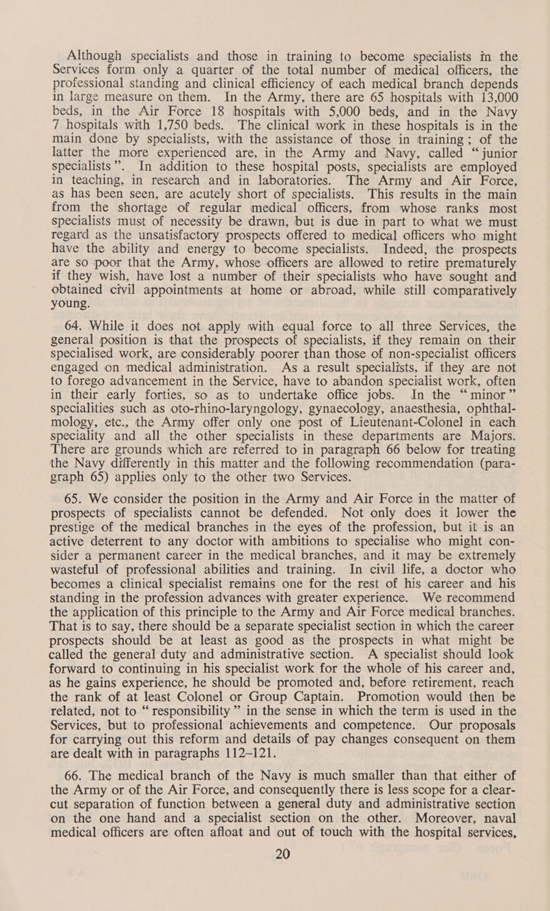 Although specialists and those in training to become specialists in the Services form only a quarter of the total number of medical officers, the professional standing and clinical efficiency of each medical branch depends in large measure on them. In the Army, there are 65 hospitals with 13,000 beds, in the Air Force 18 hospitals with 5,000 beds, and in the Navy 7 hospitals with 1,750 beds. The clinical work in these hospitals is in the main done by specialists, with the assistance of those in training; of the latter the more experienced are, in the Army and Navy, called “junior specialists”. In addition to these hospital posts, specialists are employed in teaching, in research and in laboratories. The Army and Air Force, as has been seen, are acutely short of specialists. This results in the main from the shortage of regular medical officers, from whose ranks most specialists must of necessity be drawn, but is due in part to what we must regard as the unsatisfactory prospects offered to medical officers who might have the ability and energy to become specialists. Indeed, the prospects are so poor that the Army, whose officers are allowed to retire prematurely if they wish, have lost a number of their specialists who have sought and obtained civil appointments at home or abroad, while still comparatively young. 64. While it does not apply with equal force to all three Services, the general position is that the prospects of specialists, if they remain on their specialised work, are considerably poorer than those of non-specialist officers engaged on medical administration. As a result specialists, if they are not to forego advancement in the Service, have to abandon specialist work, often in their early forties, so as to undertake office jobs. In the “minor” specialities such as oto-rhino-laryngology, gynaecology, anaesthesia, ophthal- mology, etc., the Army offer only one post of Lieutenant-Colonel in each speciality and all the other specialists in these departments are Majors. There are grounds which are referred to in paragraph 66 below for treating the Navy differently in this matter and the following recommendation (para- graph 65) applies only to the other two Services. 65. We consider the position in the Army and Air Force in the matter of prospects of specialists cannot be defended. Not only does it lower the prestige of the medical branches in the eyes of the profession, but it is an active deterrent to any doctor with ambitions to specialise who might con- sider a permanent career in the medical branches, and it may be extremely wasteful of professional abilities and training. In civil life, a doctor who becomes a clinical specialist remains one for the rest of his career and his standing in the profession advances with greater experience. We recommend the application of this principle to the Army and Air Force medical branches. That is to say, there should be a separate specialist section in which the career prospects should be at least as good as the prospects in what might be called the general duty and administrative section. A specialist should look forward to continuing in his specialist work for the whole of his career and, as he gains experience, he should be promoted and, before retirement, reach the rank of at least Colonel or Group Captain. Promotion would then be related, not to “ responsibility ” in the sense in which the term is used in the Services, but to professional achievements and competence. Our proposals for carrying out this reform and details of pay changes consequent on them are dealt with in paragraphs 112-121. 66. The medical branch of the Navy is much smaller than that either of the Army or of the Air Force, and consequently there is less scope for a clear- cut separation of function between a general duty and administrative section on the one hand and a specialist section on the other. Moreover, naval medical officers are often afloat and out of touch with the hospital services,
