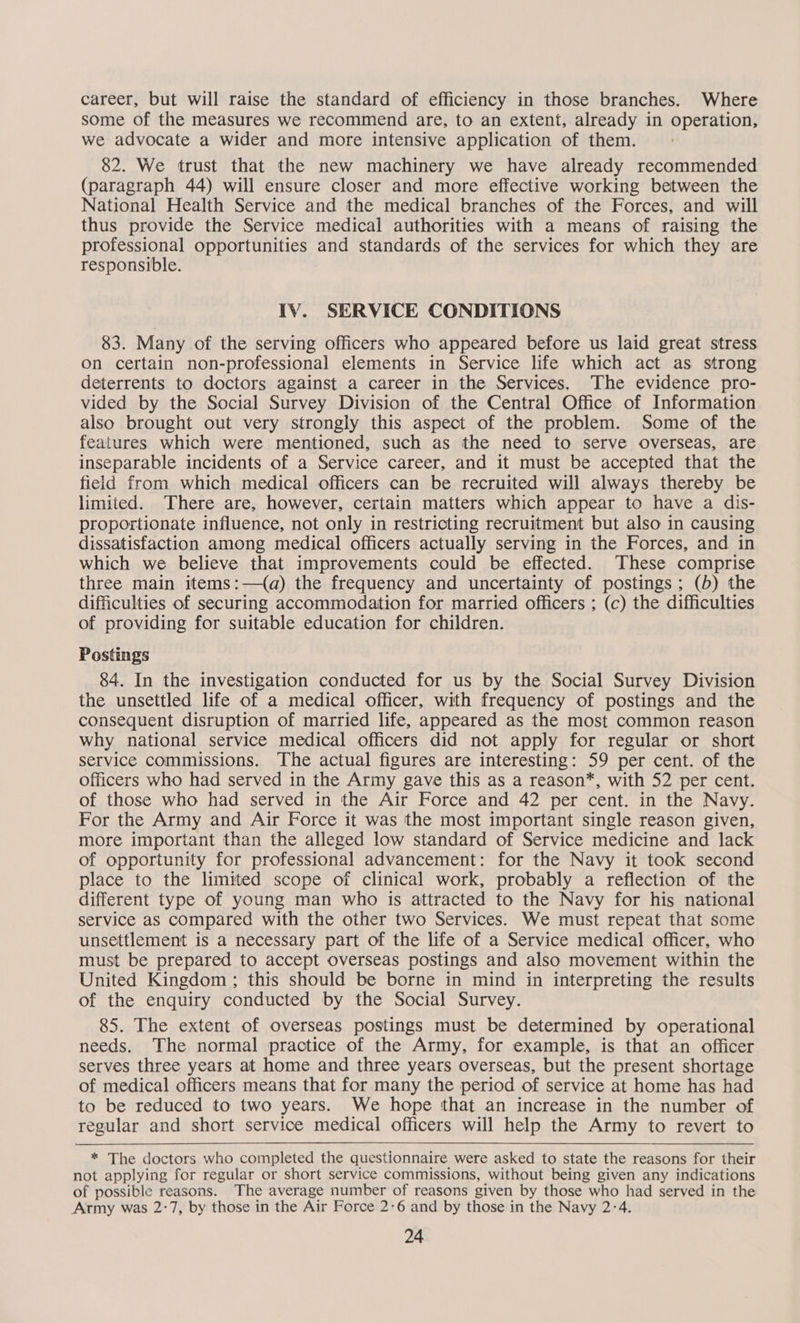 career, but will raise the standard of efficiency in those branches. Where some of the measures we recommend are, to an extent, already in operation, we advocate a wider and more intensive application of them. 82. We trust that the new machinery we have already recommended (paragraph 44) will ensure closer and more effective working between the National Health Service and the medical branches of the Forces, and will thus provide the Service medical authorities with a means of raising the professional opportunities and standards of the services for which they are responsible. IV. SERVICE CONDITIONS 83. Many of the serving officers who appeared before us laid great stress on certain non-professional elements in Service life which act as strong deterrents to doctors against a career in the Services. The evidence pro- vided by the Social Survey Division of the Central Office of Information also brought out very strongly this aspect of the problem. Some of the features which were mentioned, such as the need to serve overseas, are inseparable incidents of a Service career, and it must be accepted that the field from which medical officers can be recruited will always thereby be limited. There are, however, certain matters which appear to have a dis- proportionate influence, not only in restricting recruitment but also in causing dissatisfaction among medical officers actually serving in the Forces, and in which we believe that improvements could be effected. These comprise three main items:—(a) the frequency and uncertainty of postings; (b) the difficulties of securing accommodation for married officers ; (c) the difficulties of providing for suitable education for children. Postings 84. In the investigation conducted for us by the Social Survey Division the unsettled life of a medical officer, with frequency of postings and the consequent disruption of married life, appeared as the most common reason why national service medical officers did not apply for regular or short service commissions. The actual figures are interesting: 59 per cent. of the officers who had served in the Army gave this as a reason*, with 52 per cent. of those who had served in the Air Force and 42 per cent. in the Navy. For the Army and Air Force it was the most important single reason given, more important than the alleged low standard of Service medicine and lack of opportunity for professional advancement: for the Navy it took second place to the limited scope of clinical work, probably a reflection of the different type of young man who is attracted to the Navy for his national service as compared with the other two Services. We must repeat that some unsettlement is a necessary part of the life of a Service medical officer, who must be prepared to accept overseas postings and also movement within the United Kingdom ; this should be borne in mind in interpreting the results of the enquiry conducted by the Social Survey. 85. The extent of overseas postings must be determined by operational needs. The normal practice of the Army, for example, is that an officer serves three years at home and three years overseas, but the present shortage of medical officers means that for many the period of service at home has had to be reduced to two years. We hope that an increase in the number of regular and short service medical officers will help the Army to revert to * The doctors who completed the questionnaire were asked to state the reasons for their not applying for regular or short service commissions, without being given any indications of possible reasons. The average number of reasons given by those who had served in the Army was 2:7, by those in the Air Force 2-6 and by those in the Navy 2-4.
