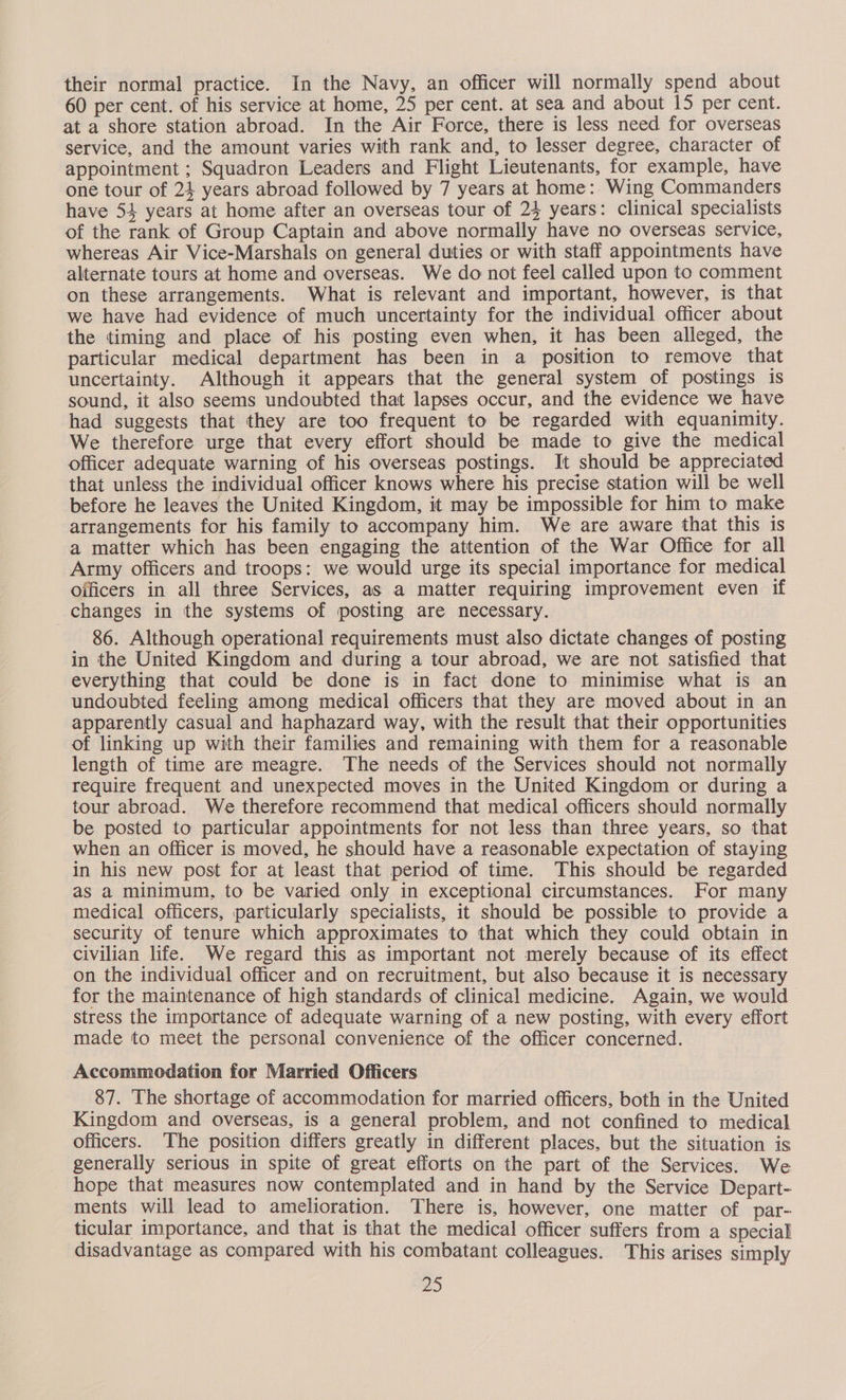 their normal practice. In the Navy, an officer will normally spend about 60 per cent. of his service at home, 25 per cent. at sea and about 15 per cent. at a shore station abroad. In the Air Force, there is less need for overseas service, and the amount varies with rank and, to lesser degree, character of appointment ; Squadron Leaders and Flight Lieutenants, for example, have one tour of 24 years abroad followed by 7 years at home: Wing Commanders have 54 years at home after an overseas tour of 24 years: clinical specialists of the rank of Group Captain and above normally have no overseas service, whereas Air Vice-Marshals on general duties or with staff appointments have alternate tours at home and overseas. We do not feel called upon to comment on these arrangements. What is relevant and important, however, is that we have had evidence of much uncertainty for the individual officer about the timing and place of his posting even when, it has been alleged, the particular medical department has been in a position to remove that uncertainty. Although it appears that the general system of postings is sound, it also seems undoubted that lapses occur, and the evidence we have had suggests that they are too frequent to be regarded with equanimity. We therefore urge that every effort should be made to give the medical officer adequate warning of his overseas postings. It should be appreciated that unless the individual officer knows where his precise station will be well before he leaves the United Kingdom, it may be impossible for him to make arrangements for his family to accompany him. We are aware that this is a matter which has been engaging the attention of the War Office for all Army officers and troops: we would urge its special importance for medical Oificers in all three Services, as a matter requiring improvement even if changes in the systems of posting are necessary. 86. Although operational requirements must also dictate changes of posting in the United Kingdom and during a tour abroad, we are not satisfied that everything that could be done is in fact done to minimise what is an undoubted feeling among medical officers that they are moved about in an apparently casual and haphazard way, with the result that their opportunities of linking up with their families and remaining with them for a reasonable length of time are meagre. The needs of the Services should not normally require frequent and unexpected moves in the United Kingdom or during a tour abroad. We therefore recommend that medical officers should normally be posted to particular appointments for not less than three years, so that when an officer is moved, he should have a reasonable expectation of staying in his new post for at least that period of time. This should be regarded as a minimum, to be varied only in exceptional circumstances. For many medical officers, particularly specialists, it should be possible to provide a security of tenure which approximates to that which they could obtain in civilian life. We regard this as important not merely because of its effect on the individual officer and on recruitment, but also because it is necessary for the maintenance of high standards of clinical medicine. Again, we would stress the importance of adequate warning of a new posting, with every effort made to meet the personal convenience of the officer concerned. Accommodation for Married Officers 87. The shortage of accommodation for married officers, both in the United Kingdom and overseas, is a general problem, and not confined to medical officers. The position differs greatly in different places, but the situation is generally serious in spite of great efforts on the part of the Services. We hope that measures now contemplated and in hand by the Service Depart- ments will lead to amelioration. There is, however, one matter of par- ticular importance, and that is that the medical officer suffers from a special disadvantage as compared with his combatant colleagues. This arises simply