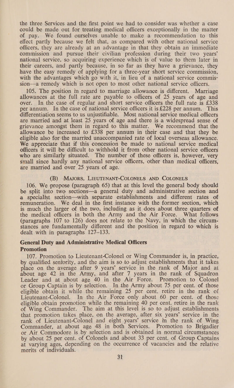 the three Services and the first point we had to consider was whether a case could be made out for treating medical officers exceptionally in the matter of pay. We found ourselves unable to make a recommendation to this effect partly because we felt that, as compared with other national service officers, they are already at an advantage in that they obtain an immediate commission and pursue their civilian profession during their two years’ national service, so acquiring experience which is of value to them later in their careers, and partly because, in so far as they have a grievance, they have the easy remedy of applying for a three-year short service commission, with the advantages which go with it, in lieu of a national service commis- sion—a remedy which is not open to most other national service officers. 105. The position in regard to marriage allowance is different. Marriage allowances at the full rate are payable to officers of 25 years of age and over. In the case of regular and short service officers the full rate is £338 per annum. In the case of national service officers it is £228 per annum. This differentiation seems to us unjustifiable. Most national service medical officers are married and at least 25 years of age and there is a widespread sense of grievance amongst them in regard to this matter. We recommend that the allowance be increased to £338 per annum in their case and that they be eligible also for the married unaccompanied rate of local overseas allowance. We appreciate that if this concession be made to national service medical officers it will be difficult to withhold it from other national service officers who are similarly situated. The number of these officers is, however, very small since hardly any national service officers, other than medical officers, are married and over 25 years of age. (B) Majors, LIEUTENANT-COLONELS AND COLONELS 106. We propose (paragraph 65) that at this level the general body should be split into two sections—a general duty and administrative section and a specialist section—with separate establishments and different rates of remuneration. We deal in the first instance with the former section, which is much the larger of the two, including as it does about three quarters of the medical officers in both the Army and the Air Force. What follows (paragraphs 107 to 126) does not relate to the Navy, in which the circum- stances are fundamentally different and the position in regard to which is dealt with in paragraphs 127-133. General Duty and Administrative Medical Officers Promotion 107. Promotion to Lieutenant-Colonel or Wing Commander is, in practice, by qualified seniority, and the aim is so to adjust establishments that it takes place on the average after 9 years’ service in the rank of Major and at about age 42 in the Army, and after 7 years in the rank of Squadron Leader and at about age 40 in the Air Force. Promotion to Colonel or Group Captain is by selection. In the Army about 75 per cent. of those eligible obtain it while the remaining 25 per cent. retire in the rank of Lieutenant-Colonel. In the Air Force only about 60 per cent. of those eligible obtain promotion while the remaining 40 per cent. retire in the rank of Wing Commander. The aim at this level is so to adjust establishments that promotion takes place, on the average, after six years’ service in the rank of Lieutenant-Colonel and eight years’ service in the rank of Wing Commander, at about age 48 in both Services. Promotion to Brigadier or Air Commodore is by selection and is obtained in normal circumstances by about 25 per cent. of Colonels and about 33 per cent. of Group Captains at varying ages, depending on the occurrence of vacancies and the relative merits of individuals.