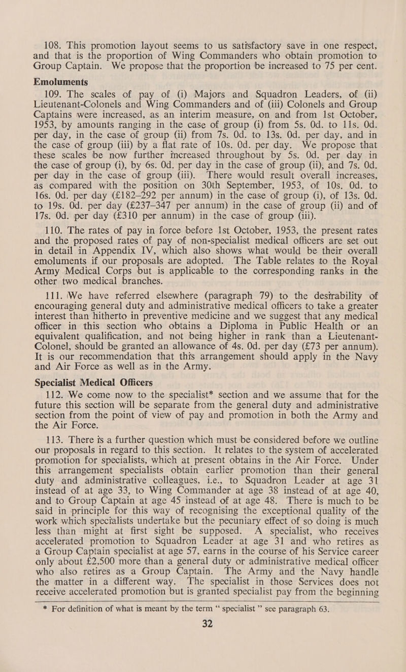108. This promotion layout seems to us satisfactory save in one respect, and that is the proportion of Wing Commanders who obtain promotion to Group Captain. We propose that the proportion be increased to 75 per cent. Emoluments 109. The scales of pay of (i) Majors and Squadron Leaders, of (ii) Lieutenant-Colonels and Wing Commanders and of (iii) Colonels and Group Captains were increased, as an interim measure, on and from Ist October, 1953, by amounts ranging in the case of group (i) from 5s. Od. to ils. Od. per day, in the case of group (ii) from 7s. Od. to 13s. Od. per day, and in the case of group (iii) by a flat rate of 10s. Od. per day. We propose that . these scales be now further increased throughout by 5s. Od. per day in the case of group (i), by 6s. Od. per day in the case of group (ii), and 7s. Od. per day in the case of group (ili). There would result overall increases, as compared with the position on 30th September, 1953, of 10s. Od. to l6s. Od. per day (£182—292 per annum) in the case of group (i), of 13s. Od. to 19s. Od. per day (£237—347 per annum) in the case of group (il) and of 17s. Od. per day (£310 per annum) in the case of group (iii). 110. The rates of pay in force before Ist October, 1953, the present rates and the proposed rates of pay of non-specialist medical officers are set out in detail in Appendix IV, which also shows what would be their overall emoluments if our proposals are adopted. The Table relates to the Royal Army Medical Corps but is applicable to the corresponding ranks in the other two medical branches. 111. We have referred elsewhere (paragraph 79) to the desirability of encouraging general duty and administrative medical officers to take a greater interest than hitherto in preventive medicine and we suggest that any medical officer in this section who obtains a Diploma in Public Health or an equivalent qualification, and not being higher in rank than a Lieutenant- Colonel, should be granted an allowance of 4s. Od. per day (£73 per annum). It is our recommendation that this arrangement should apply in the Navy and Air Force as well as in the Army. Specialist Medical Officers 112. We come now to the specialist* section and we assume that for the future this section will be separate from the general duty and administrative section from the point of view of pay and promotion in both the Army and the Air Force. 113. There is a further question which must be considered before we outline our proposals in regard to this section. It relates to the system of accelerated promotion for specialists, which at present obtains in the Air Force. Under this arrangement specialists obtain earlier promotion than their general duty and administrative colleagues, i... to Squadron Leader at age 31 instead of at age 33, to Wing Commander at age 38 instead of at age 40, and to Group Captain at age 45 instead of at age 48. There is much to be said in principle for this way of recognising the exceptional quality of the work which specialists undertake but the pecuniary effect of so doing is much less than might at first sight be supposed. A _ specialist, who receives accelerated promotion to Squadron Leader at age 31 and who retires as a Group Captain specialist at age 57, earns in the course of his Service career only about £2,500 more than a general duty or administrative medical officer who also retires as a Group Captain. The Army and the Navy handle the matter in a different way. The specialist in those Services does not receive accelerated promotion but is granted specialist pay from the beginning * For definition of what is meant by the term “ specialist ’ see paragraph 63.