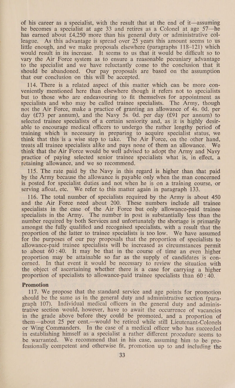 of his career as a specialist, with the result that at the end of it—assuming he becomes a specialist at age 33 and retires as a Colonel at age 57—he has earned about £4,250 more than his general duty or administrative col- league. As this advantage is spread over 25 years this amount seems to us little enough, and we make proposals elsewhere (paragraphs 118-121) which would result in its increase. It seems to us that it would be difficult so to vary the Air Force system as to ensure a reasonable pecuniary advantage to the specialist and we have reluctantly come to the conclusion that it should be abandoned. Our pay proposals are based on the assumption that our conclusion on this will be accepted. 114. There is a related aspect of this matter which can be more con- veniently mentioned here than elsewhere though it refers not to specialists but to those who are endeavouring to fit themselves for appointment as specialists and who may be called trainee specialists. The Army, though not the Air Force, make a practice of granting an allowance of 4s. Od. per day (£73 per annum), and the Navy 5s. Od. per day (£91 per annum) to selected trainee specialists of a certain seniority and, as it is highly desir- able to encourage medical officers to undergo the rather lengthy period of training which is necessary in preparing to acquire specialist status, we think that this is a wise step to take. The Air Force, on the other hand, treats all trainee specialists alike and pays none of them an allowance. We think that the Air Force would be well advised to adopt the Army and Navy practice of paying selected senior trainee specialists what is, in effect, a retaining allowance, and we so recommend. 115. The rate paid by the Navy in this regard is higher than that paid by the Army because the allowance is payable only when the man concerned is posted for specialist duties and not when he is on a training course, or serving afloat, etc. We refer to this matter again in paragraph 133. 116. The total number of specialists required by the Army is about 450 and the Air Force need about 200. These numbers include all trainee specialists in the case of the Air Force but only allowance-paid trainee specialists in the Army. The number in post is substantially less than the number required by both Services and unfortunately the shortage is primarily amongst the fully qualified and recognised specialists, with a result that the proportion of the latter to trainee specialists is too low. We have assumed for the purposes of our pay proposals that the proportion of specialists to allowance-paid trainee specialists will be increased as circumstances permit to about 60:40. It may be that in the course of time an even higher proportion may be attainable so far as the supply of candidates is con- cerned. In that event it would be necessary to review the situation with the object of ascertaining whether there is a case for carrying a higher proportion of specialists to allowance-paid trainee specialists than 60: 40. Promotion 117. We propose that the standard service and age points for promotion should be the same as in the general duty and administrative section (para- graph 107). Individual medicai officers in the general duty and adminis- trative section would, however, have to await the occurrence of vacancies in the grade above before they could be promoted, and a proportion of them—about 25 per cent—would be retired while still Lieutenant-Colonels or Wing Commanders. In the case of a medical officer who has succeeded in establishing himself as a specialist a rather different procedure seems to be warranted. We recommend that in his case, assuming him to be pro- fessionally competent and otherwise fit, promotion up to and including the