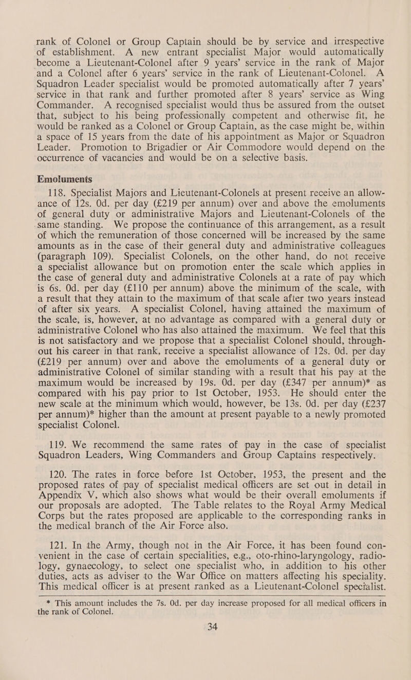 rank of Colonel or Group Captain should be by service and irrespective of establishment. A new entrant specialist Major would automatically become a Lieutenant-Colonel after 9 years’ service in the rank of Major and a Colonel after 6 years’ service in the rank of Lieutenant-Colonel. A Squadron Leader specialist would be promoted automatically after 7 years’ service in that rank and further promoted after 8 years’ service as Wing Commander. A recognised specialist would thus be assured from the outset that, subject to his being professionally competent and otherwise fit, he would be ranked as a Colonel or Group Captain, as the case might be, within a space of 15 years from the date of his appointment as Major or Squadron Leader. Promotion to Brigadier or Air Commodore would depend on the. occurrence of vacancies and would be on a selective basis. Emoluments 118. Specialist Majors and Lieutenant-Colonels at present receive an allow- ance of 12s. Od. per day (£219 per annum) over and above the emoluments of general duty or administrative Majors and Lieutenant-Colonels of the same standing. We propose the continuance of this arrangement, as a result of which the remuneration of those concerned will be increased by the same amounts as in the case of their general duty and administrative colleagues (paragraph 109). Specialist Colonels, on the other hand, do not receive a specialist allowance but on promotion enter the scale which applies in the case of general duty and administrative Colonels at a rate of pay which is 6s. Od. per day (£110 per annum) above the minimum of the scale, with a result that they attain to the maximum of that scale after two years instead of after six years. A specialist Colonel, having attained the maximum of the scale, is, however, at no advantage as compared with a general duty or administrative Colonel who has also attained the maximum. We feel that this is not satisfactory and we propose that a specialist Colonel should, through- out his career in that rank, receive a specialist allowance of 12s. Od. per day (£219 per annum) over and above the emoluments of a general duty or administrative Colonel of similar standing with a result that his pay at the maximum would be increased by 19s. Od. per day (£347 per annum)* as compared with his pay prior to Ist October, 1953. He should enter the new scale at the minimum which would, however, be 13s. Od. per day (£237 per annum)* higher than the amount at present payable to a newly promoted specialist Colonel. 119. We recommend the same rates of pay in the case of specialist Squadron Leaders, Wing Commanders and Group Captains respectively. 120. The rates in force before Ist October, 1953, the present and the proposed rates of pay of specialist medical officers are set out in detail in Appendix V, which also shows what would be their overall emoluments if our proposals are adopted. The Table relates to the Royal Army Medical Corps but the rates proposed are applicable to the corresponding ranks in the medical branch of the Air Force also. 121. In the Army, though not in the Air Force, it has been found con- venient in the case of certain specialities, e.g., oto-rhino-laryngology, radio- logy, gynaecology, to select one specialist who, in addition to his other duties, acts as adviser to the War Office on matters affecting his speciality. This medical officer is at present ranked as a Lieutenant-Colonel specialist. * This amount includes the 7s. Od. per day increase proposed for all medical officers in the rank of Colonel.