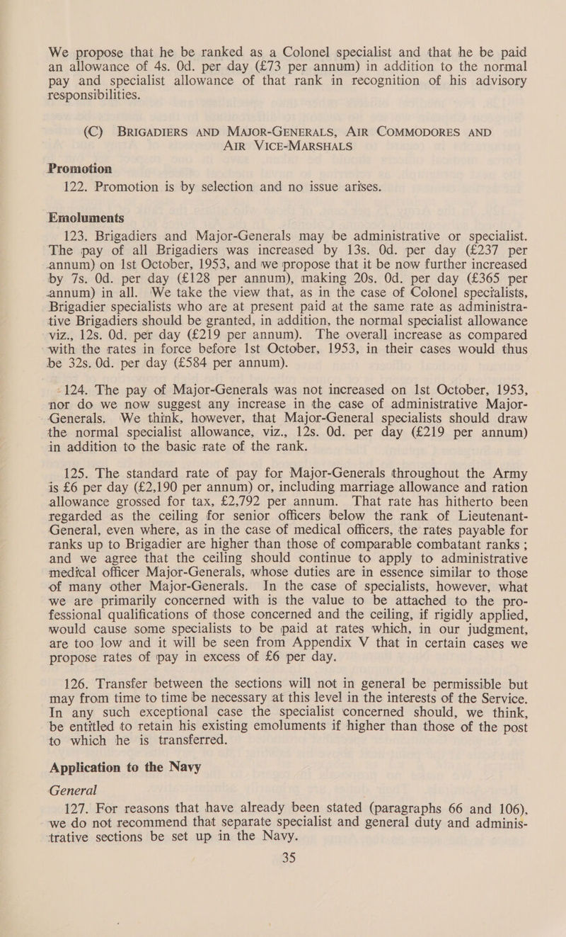 We propose that he be ranked as a Colonel specialist and that he be paid an allowance of 4s. Od. per day (£73 per annum) in addition to the normal pay and specialist allowance of that rank in recognition of his advisory responsibilities. (C) BRIGADIERS AND MAJOR-GENERALS, AIR COMMODORES AND AIR VICE-MARSHALS Promotion 122. Promotion is by selection and no issue arises. Emoluments 123. Brigadiers and Major-Generals may be administrative or specialist. The pay of all Brigadiers was increased by 13s. Od. per day (£237 per annum) on Ist October, 1953, and we propose that it be now further increased by 7s. Od. per day (£128 per annum), making 20s. Od. per day (£365 per annum) in all. ‘We take the view that, as in the case of Colonel specialists, Brigadier specialists who are at present paid at the same rate as administra- tive Brigadiers should be granted, in addition, the normal specialist allowance viz., 12s. Od. per day (£219 per annum). The overall increase as compared with the rates in force before Ist October, 1953, in their cases would thus be 32s. Od. per day (£584 per annum). -124. The pay of Major-Generals was not increased on Ist October, 1953, nor do we now suggest any increase in the case of administrative Major- Generals. ‘We think, however, that Major-General specialists should draw the normal specialist allowance, viz., 12s. Od. per day (£219 per annum) in addition to the basic rate of the rank. 125. The standard rate of pay for Major-Generals throughout the Army is £6 per day (£2,190 per annum) or, including marriage allowance and ration allowance grossed for tax, £2,792 per annum. ‘That rate has hitherto been regarded as the ceiling for senior officers below the rank of Lieutenant- General, even where, as in the case of medical officers, the rates payable for ranks up to Brigadier are higher than those of comparable combatant ranks ; and we agree that the ceiling should continue to apply to administrative medical officer Major-Generals, whose duties are in essence similar to those of many other Major-Generals. In the case of specialists, however, what we are primarily concerned with is the value to be attached to the pro- fessional qualifications of those concerned and the ceiling, if rigidly applied, would cause some specialists to be paid at rates which, in our judgment, are too low and it will be seen from Appendix V that in certain cases we propose rates of pay in excess of £6 per day. 126. Transfer between the sections will not in general be permissible but may from time to time be necessary at this level in the interests of the Service. In any such exceptional case the specialist concerned should, we think, be entitled to retain his existing emoluments if higher than those of the post to which he is transferred. Application to the Navy General 127. For reasons that have already been stated (paragraphs 66 and 106), we do not recommend that separate specialist and general duty and adminis- trative sections be set up in the Navy.