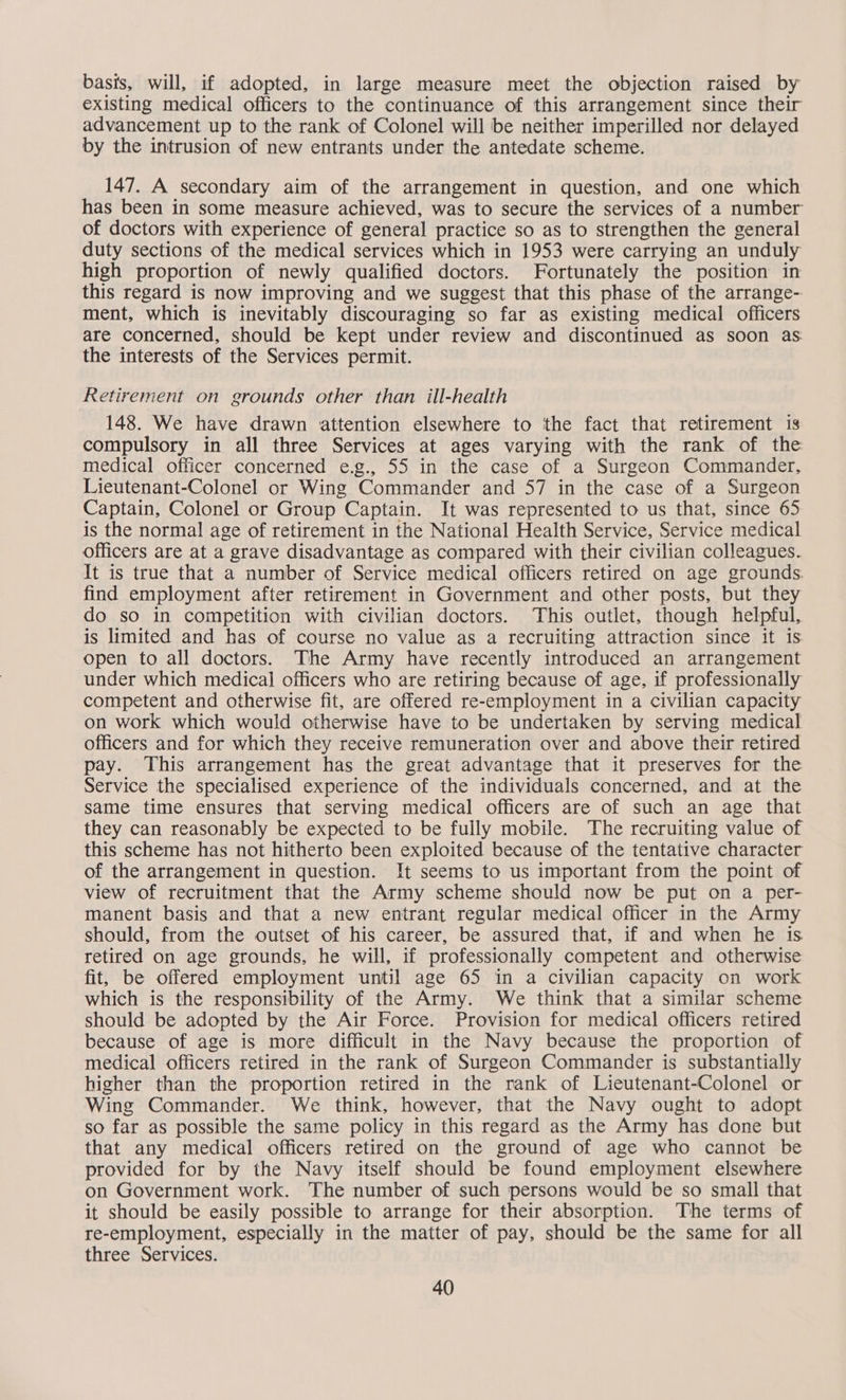 basis, will, if adopted, in large measure meet the objection raised by existing medical officers to the continuance of this arrangement since their advancement up to the rank of Colonel will be neither imperilled nor delayed by the intrusion of new entrants under the antedate scheme. 147. A secondary aim of the arrangement in question, and one which has been in some measure achieved, was to secure the services of a number of doctors with experience of general practice so as to strengthen the general duty sections of the medical services which in 1953 were carrying an unduly high proportion of newly qualified doctors. Fortunately the position in this regard is now improving and we suggest that this phase of the arrange- ment, which is inevitably discouraging so far as existing medical officers are concerned, should be kept under review and discontinued as soon as: the interests of the Services permit. Retirement on grounds other than ill-health 148. We have drawn attention elsewhere to the fact that retirement is compulsory in all three Services at ages varying with the rank of the medical officer concerned e.g., 55 in the case of a Surgeon Commander, Lieutenant-Colonel or Wing Commander and 57 in the case of a Surgeon Captain, Colonel or Group Captain. It was represented to us that, since 65 is the normal age of retirement in the National Health Service, Service medical officers are at a grave disadvantage as compared with their civilian colleagues. It is true that a number of Service medical officers retired on age grounds. find employment after retirement in Government and other posts, but they do so in competition with civilian doctors. This outlet, though helpful, is limited and has of course no value as a recruiting attraction since it is. open to all doctors. The Army have recently introduced an arrangement under which medical officers who are retiring because of age, if professionally competent and otherwise fit, are offered re-employment in a civilian capacity on work which would otherwise have to be undertaken by serving medical officers and for which they receive remuneration over and above their retired pay. This arrangement has the great advantage that it preserves for the Service the specialised experience of the individuals concerned, and at the same time ensures that serving medical officers are of such an age that they can reasonably be expected to be fully mobile. The recruiting value of this scheme has not hitherto been exploited because of the tentative character of the arrangement in question. It seems to us important from the point of view of recruitment that the Army scheme should now be put on a per- manent basis and that a new entrant regular medical officer in the Army should, from the outset of his career, be assured that, if and when he is retired on age grounds, he will, if professionally competent and otherwise fit, be offered employment until age 65 in a civilian capacity on work which is the responsibility of the Army. We think that a similar scheme should be adopted by the Air Force. Provision for medical officers retired because of age is more difficult in the Navy because the proportion of medical officers retired in the rank of Surgeon Commander is substantially higher than the proportion retired in the rank of Lieutenant-Colonel or Wing Commander. We think, however, that the Navy ought to adopt so far as possible the same policy in this regard as the Army has done but that any medical officers retired on the ground of age who cannot be provided for by the Navy itself should be found employment elsewhere on Government work. The number of such persons would be so small that it should be easily possible to arrange for their absorption. The terms of re-employment, especially in the matter of pay, should be the same for all three Services.