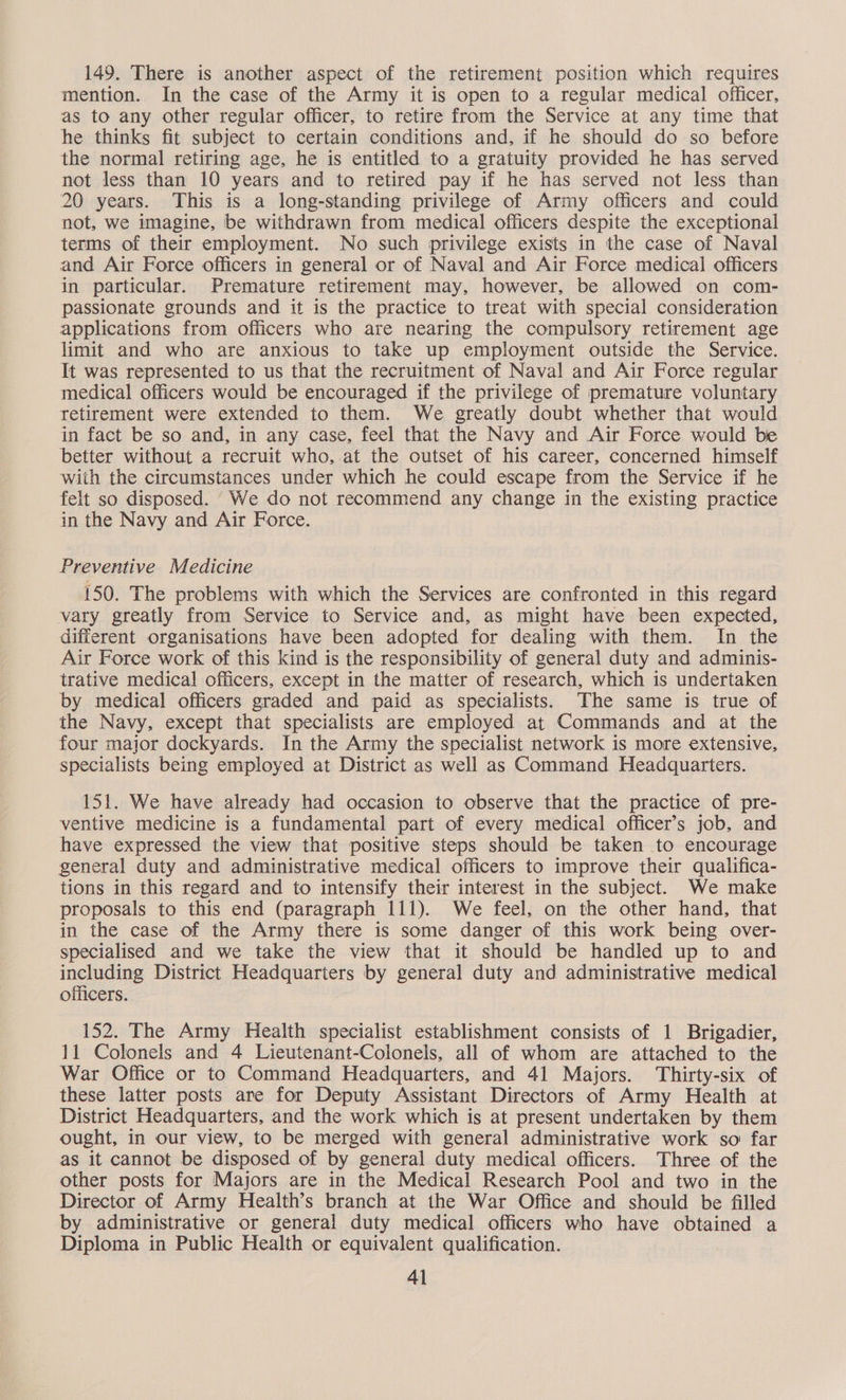 149. There is another aspect of the retirement position which requires mention. In the case of the Army it is open to a regular medical officer, as to any other regular officer, to retire from the Service at any time that he thinks fit subject to certain conditions and, if he should do so before the normal retiring age, he is entitled to a gratuity provided he has served not less than 10 years and to retired pay if he has served not less than 20 years. This is a long-standing privilege of Army officers and could not, we imagine, be withdrawn from medical officers despite the exceptional terms of their employment. No such privilege exists in the case of Naval and Air Force officers in general or of Naval and Air Force medical officers in particular. Premature retirement may, however, be allowed on com- passionate grounds and it is the practice to treat with special consideration applications from officers who are nearing the compulsory retirement age limit and who are anxious to take up employment outside the Service. It was represented to us that the recruitment of Naval and Air Force regular medical officers would be encouraged if the privilege of premature voluntary retirement were extended to them. We greatly doubt whether that would in fact be so and, in any case, feel that the Navy and Air Force would be better without a recruit who, at the outset of his career, concerned himself with the circumstances under which he could escape from the Service if he felt so disposed. We do not recommend any change in the existing practice in the Navy and Air Force. Preventive Medicine 150. The problems with which the Services are confronted in this regard vary greatly from Service to Service and, as might have been expected, different organisations have been adopted for dealing with them. In the Air Force work of this kind is the responsibility of general duty and adminis- trative medica! officers, except in the matter of research, which 1s undertaken by medical officers graded and paid as specialists. The same is true of the Navy, except that specialists are employed at Commands and at the four major dockyards. In the Army the specialist network is more extensive, specialists being employed at District as well as Command Headquarters. 151. We have already had occasion to observe that the practice of pre- ventive medicine is a fundamental part of every medical officer’s job, and have expressed the view that positive steps should be taken to encourage general duty and administrative medical officers to improve their qualifica- tions in this regard and to intensify their interest in the subject. We make proposals to this end (paragraph 111). We feel, on the other hand, that in the case of the Army there is some danger of this work being over- specialised and we take the view that it should be handled up to and including District Headquarters by general duty and administrative medical officers. 152. The Army Health specialist establishment consists of 1 Brigadier, 11 Colonels and 4 Lieutenant-Colonels, all of whom are attached to the War Office or to Command Headquarters, and 41 Majors. Thirty-six of these latter posts are for Deputy Assistant Directors of Army Health at District Headquarters, and the work which is at present undertaken by them ought, in our view, to be merged with general administrative work so far as it cannot be disposed of by general duty medical officers. Three of the other posts for Majors are in the Medical Research Pool and two in the Director of Army Health’s branch at the War Office and should be filled by administrative or general duty medical officers who have obtained a Diploma in Public Health or equivalent qualification. 4l
