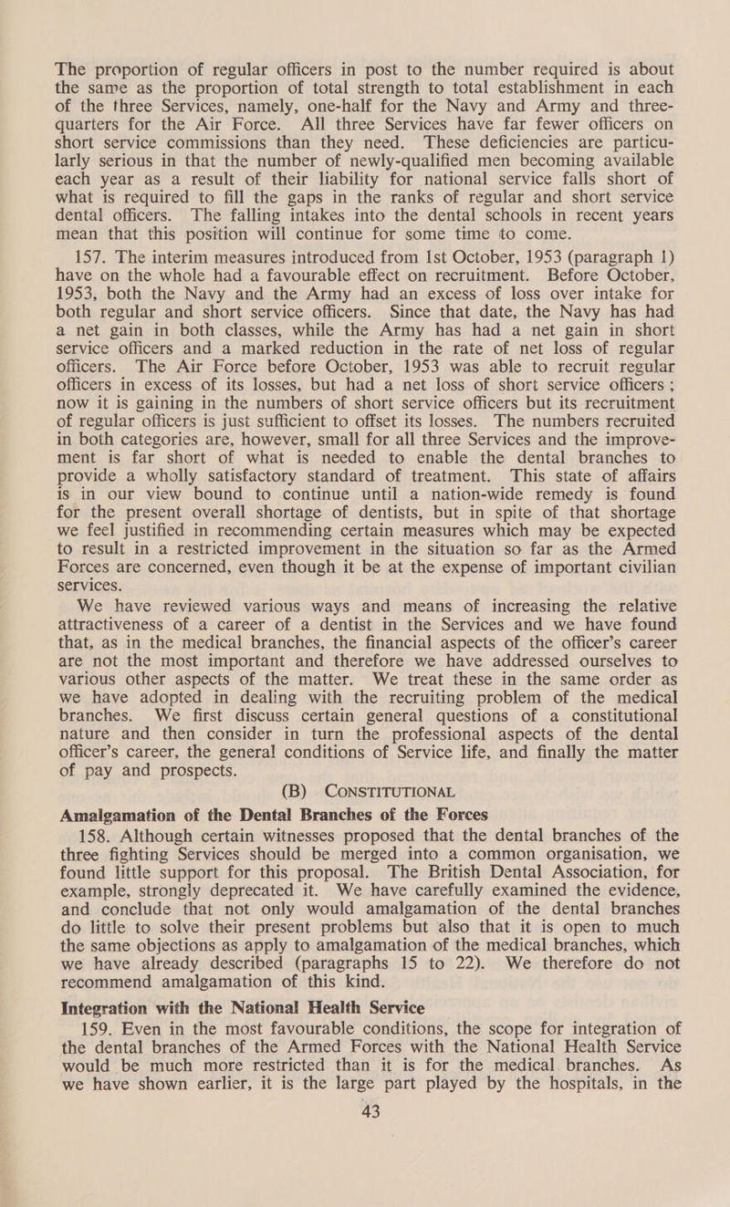 The proportion of regular officers in post to the number required is about the same as the proportion of total strength to total establishment in each of the three Services, namely, one-half for the Navy and Army and three- quarters for the Air Force. All three Services have far fewer officers on short service commissions than they need. These deficiencies are particu- larly serious in that the number of newly-qualified men becoming available each year as a result of their liability for national service falls short of what is required to fill the gaps in the ranks of regular and short service dental officers. The falling intakes into the dental schools in recent years mean that this position will continue for some time to come. 157. The interim measures introduced from Ist October, 1953 (paragraph 1) have on the whole had a favourable effect on recruitment. Before October, 1953, both the Navy and the Army had an excess of loss over intake for both regular and short service officers. Since that date, the Navy has had a net gain in both classes, while the Army has had a net gain in short service officers and a marked reduction in the rate of net loss of regular officers. The Air Force before October, 1953 was able to recruit regular officers in excess of its losses, but had a net loss of short service officers ; now it is gaining in the numbers of short service officers but its recruitment of regular officers is just sufficient to offset its losses. The numbers recruited in both categories are, however, small for all three Services and the improve- ment is far short of what is needed to enable the dental branches to provide a wholly satisfactory standard of treatment. This state of affairs is in our view bound to continue until a nation-wide remedy is found for the present overall shortage of dentists, but in spite of that shortage we feel justified in recommending certain measures which may be expected to result in a restricted improvement in the situation so far as the Armed Forces are concerned, even though it be at the expense of important civilian services. We have reviewed various ways and means of increasing the relative attractiveness of a career of a dentist in the Services and we have found that, as in the medical branches, the financial aspects of the officer’s career are not the most important and therefore we have addressed ourselves to various other aspects of the matter. We treat these in the same order as we have adopted in dealing with the recruiting problem of the medical branches. We first discuss certain general questions of a constitutional nature and then consider in turn the professional aspects of the dental officer’s career, the general conditions of Service life, and finally the matter of pay and prospects. (B) CONSTITUTIONAL Amalgamation of the Dental Branches of the Forces 158. Although certain witnesses proposed that the dental branches of the three fighting Services should be merged into a common organisation, we found little support for this proposal. The British Dental Association, for example, strongly deprecated it. We have carefully examined the evidence, and conclude that not only would amalgamation of the dental branches do little to solve their present problems but also that it is open to much the same objections as apply to amalgamation of the medical branches, which we have already described (paragraphs 15 to 22). We therefore do not recommend amalgamation of this kind. Integration with the National Health Service 159. Even in the most favourable conditions, the scope for integration of the dental branches of the Armed Forces with the National Health Service would be much more restricted than it is for the medical branches. As we have shown earlier, it is the large part played by the hospitals, in the