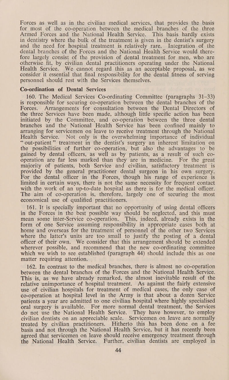 Forces as well as in the civilian medical services, that provides the basis for most of the co-operation between the medical branches of the three Armed Forces and the National Health Service. This basis hardly exists in dentistry where the bulk of the treatment is given in the dentist’s surgery and the need for hospital treatment is relatively rare. Integration of the dental branches of the Forces and the National Health Service would there- fore largely consist of the provision of dental treatment for men, who are otherwise fit, by civilian dental practitioners operating under the National Health Service. We cannot regard this as an acceptable proposal, as we consider it essential that final responsibility for the dental fitness of serving personnel should rest with the Services themselves. Co-ordination of Dental Services 160. The Medical Services Co-ordinating Committee (paragraphs 31-33) is responsible for securing co-operation between the dental branches of the Forces. Arrangements for consultation between the Dental Directors of the three Services have been made, although little specific action has been initiated by the Committee, and co-operation between the three dental branches and the National Health Service has been confined mainly to arranging for servicemen on leave to receive treatment through the National Health Service. Not only is the overwhelming importance of individual “out-patient” treatment in the dentist’s surgery an inherent limitation on the possibilities of further co-operation, but also the advantages to be gained by dental officers, as well as by patients, as a result of such co- operation are far less marked than they are in medicine. For the great majority of patients, both Service and civilian, satisfactory treatment is provided by the general practitioner dental surgeon in his own surgery. For the dental officer in the Forces, though his range of experience is limited in certain ways, there is not the same necessity for frequent contact with the work of an up-to-date hospital as there is for the medical officer. The aim of co-operation is, therefore, largely one of securing the most economical use of qualified practitioners. 161. It is specially important that no opportunity of using dental officers in the Forces in the best possible way should be neglected, and this must mean some inter-Service co-operation. This, indeed, already exists in the form of one Service assuming responsibility in appropriate cases both at home and overseas for the treatment of personnel of the other two Services where the latter’s units are too smail to justify the posting of a dental officer of their own. We consider that this arrangement should be extended wherever possible, and recommend that the new co-ordinating committee which we wish to see established (paragraph 44) should include this as one matter requiring attention. 162. In contrast to the medical branches, there is almost no co-operation between the dental branches of the Forces and the National Health Service. This is, as we have already remarked, the almost inevitable result of the relative unimportance of hospital treatment. As against the fairly extensive use of civilian hospitals for treatment of medical cases, the only case of co-operation at hospital level in the Army is that about a dozen Service patients a year are admitted to one civilian hospital where highly specialised oral surgery is available. For more normal dental treatment, the Services do not use the National Health Service. They have however, to employ civilian dentists on an appreciable scale. Servicemen on leave are normally treated by civilian practitioners. Hitherto this has been done on a fee basis and not through the National Health Service, but it has recently been agreed that servicemen on leave should receive emergency treatment through the National Health Service. Further, civilian dentists are employed in