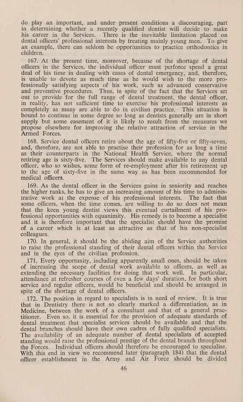 do play an important, and under present conditions a discouraging, part in determining whether a recently qualified dentist will decide to make his career in the Services. There is the inevitable limitation placed on dental officers’ professional interests by treating mainly young men. To give an sesample, there can seldom be opportunities to practice orthodontics in children. {67. At the present time, moreover, because of the shortage of dental officers in the Services, the individual officer must perforce spend a great deal of his time in dealing with cases of dental emergency, and, therefore, is unable to devote as much time as he would wish to the more pro- fessionally satisfying aspects of his work, such as advanced conservative and preventive procedures. Thus, in spite of the fact that the Services set out to provide for the full range of dental treatment, the dental officer, in reality, has not sufficient time to exercise his professional interests as completely as many are able to do in civilian practice. This situation is bound to continue in some degree so long as dentists generally are in short supply but some easement of it is likely to result from the measures we propose elsewhere for improving the relative attraction of service in the Armed Forces. 168. Service dental officers retire about the age of fifty-five or fifty-seven, and, therefore, are not able to practise their profession for as long a time as their counterparts in the National Health Service, where the normal retiring age is sixty-five. The Services should make available to any dental officer, who so wishes, some form of re-employment after his retirement up to the age of sixty-five in the same way as has been recommended for medical officers. 169. As the dental officer in the Services gains in seniority and reaches the higher ranks, he has to give an increasing amount of his time to adminis- trative work at the expense of his professional interests. The fact that some officers, when the time comes, are willing to do so does not mean that the keen young dentist views this eventual curtailment of his pro- fessional opportunities with equanimity. His remedy is to become a specialist and it is therefore important that the specialist should have the promise of a career which is at least as attractive as that of his non-specialist colleagues. 170. In general, it should be the abiding aim of the Service authorities to raise the professional standing of their dental officers within the Service and in the eyes of the civilian profession. 171. Every opportunity, including apparently small ones, should be taken of increasing the scope of dental work available to officers, as well as extending the necessary facilities for doing that work well. In particular, attendance at refresher courses of even a few days’ duration, for both short service and regular officers, would be beneficial and should be arranged in spite of the shortage of dental officers. 172. The position in regard to specialists is in need of review. It is true that in Dentistry there is not so clearly marked a differentiation, as in Medicine, between the work of a consultant and that of a general prac- titioner. Even so, it is essential for the provision of adequate standards of dental treatment that specialist services should be available and that the dental branches should have their own cadres of fully qualified specialists. The availability of an adequate number of dental specialists of accepted standing would raise the professional prestige of the dental branch throughout the Forces. Individual officers should therefore be encouraged to specialise. With this end in view we recommend later (paragraph 184) that the dental officer establishment in the Army and Air Force should be divided