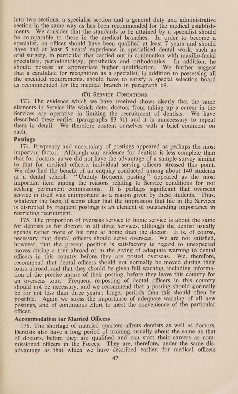 into two sections, a specialist section and a general duty and administrative section in the same way as has been recommended for the medical establish- ments. We consider that the standards to be attained by a specialist should be comparable to those in the medical branches. In order to become a specialist, an officer should have been qualified at least 7 years and should have had at least 5 years’ experience in specialised dental work, such as oral surgery, in particular that carried out in conjunction with maxillo-facial specialists, periodontology, prosthetics and orthodontics. In addition, he should possess an appropriate higher qualification. We further suggest that a candidate for recognition as a specialist, in addition to possessing all the specified requirements, should have to satisfy a special selection board as recommended for the medical branch in paragraph 69. (D) SERVICE CONDITIONS 173. The evidence which we have received shows clearly that the same elements in Service life which deter doctors from taking up a career in the Services are operative in limiting the recruitment of dentists. We have described these earlier (paragraphs 83-91) and it is unnecessary to repeat them in detail. We therefore content ourselves with a brief comment on each. Postings ) 174. Frequency and uncertainty of postings appeared as perhaps the most important factor. Although our evidence for dentists is less complete than that for doctors, as we did not have the advantage of a sample survey similar to taat for medical officers, individual serving officers stressed this point. We also had the benefit of an enquiry conducted among about 140 students at a dental school. “‘Unduly frequent posting” appeared as the most important item among the reasons relating to Service conditions for not seeking permanent commissions. It is perhaps significant that overseas service in itself was unimportant as a reason given by these students. Thus, whatever the facts, it seems clear that the impression that life in the Services is disrupted by frequent postings is an element of outstanding importance in restricting recruitment. 175. The proportion of overseas service to home service is about the same for dentists as for doctors in all three Services, although the dentist usually spends rather more of his time at home than the doctor. It is, of course, necessary that dental officers should serve overseas. We are not satisfied, however, that the present position is satisfactory in regard to unexpected moves during a tour abroad or in the giving of adequate warning to dental officers in this country before they are posted overseas. We, therefore, recommend that dental officers should not normally be moved during their tours abroad, and that they should be given full warning, including informa- tion of the precise nature of their posting, before they leave this country for an overseas tour. Frequent re-posting of dental officers in this country should not be necessary, and we recommend that a posting should normally be for not less than three years; longer periods than this should often be possible. Again we stress the importance of adequate warning of all new postings, and of continuous effort to meet the convenience of the particular officer. Accommodation for Married Officers 176. The shortage of married quarters affects dentists as well as doctors. Dentists also have a long period of training, usually about the same as that of doctors, before they are qualified and can start their careers as com- missioned officers in the Forces. They are, therefore, under the same dis- advantage as that which we have described earlier, for medical officers