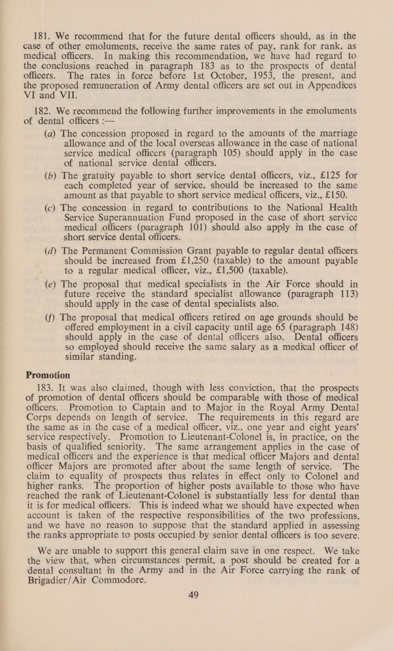 181. We recommend that for the future dental officers should, as in the case of other emoluments, receive the same rates of pay, rank for rank, as medical officers. In making this recommendation, we have had regard to the conclusions reached in paragraph 183 as to the prospects of dental officers. The rates in force before lst October, 1953, the present, and the proposed remuneration of Army dental officers are set out in Appendices VI and VII. 182. We recommend the following further improvements in the emoluments of dental officers :— (a) The concession proposed in regard to the amounts of the marriage allowance and of the local overseas allowance in the case of national service medical officers (paragraph 105) should apply in the case of national service dental officers. (b) The gratuity payable to short service dental officers, viz., £125 for each completed year of service, should be increased to the same amount as that payable to short service medical officers, viz., £150. (c) The concession in regard to contributions to the National Health Service Superannuation Fund proposed in the case of short service medical officers (paragraph 101) should also apply in the case of short service dental officers. (dq) The Permanent Commission Grant payable to regular dental officers should be increased from £1,250 (taxable) to the amount payable to a regular medical officer, viz., £1,500 (taxable). (ec) The proposal that medical specialists in the Air Force should in future receive the standard specialist allowance (paragraph 113) should apply in the case of dental specialists also. (f) The proposal that medical officers retired on age grounds should be offered employment in a civil capacity until age 65 (paragraph 148) should apply in the case of dental officers also. Dental officers so employed should receive the same salary as a medical officer of similar standing. Promotion 183. It was also claimed, though with less conviction, that the prospects of promotion of dental officers should be comparable with those of medical officers. Promotion to Captain and to Major in the Royal Army Dental Corps depends on length of service. The requirements in this regard are the same as in the case of a medical officer, viz., one year and eight years’ service respectively. Promotion to Lieutenant-Colonel is, in practice, on the basis of qualified seniority. The same arrangement applies in the case of medical officers and the experience is that medical officer Majors and dental officer Majors are promoted after about the same length of service. The claim to equality of prospects thus relates in effect only to Colonel and higher ranks. The proportion of higher posts available to those who have reached the rank of Lieutenant-Colonel is substantially less for dental than it is for medical officers. This is indeed what we should have expected when account is taken of the respective responsibilities of the two professions, and we have no reason to suppose that the standard applied in assessing the ranks appropriate to posts occupied by senior dental officers is too severe. We are unable to support this general claim save in one respect. We take the view that, when circumstances permit, a post should be created for a dental consultant in the Army and in the Air Force carrying the rank of Brigadier /Air Commodore.