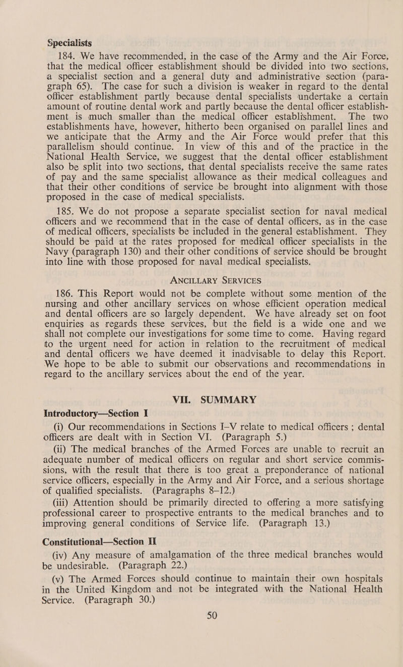 Specialists 184. We have recommended, in the case of the Army and the Air Force, that the medical officer establishment should be divided into two sections, a specialist section and a general duty and administrative section (para- graph 65). The case for such a division is weaker in regard to the dental officer establishment partly because dental specialists undertake a certain amount of routine dental work and partly because the dental officer establish- ment is much smaller than the medical officer establishment. The two establishments have, however, hitherto been organised on parallel lines and we anticipate that the Army and the Air Force would prefer that this parallelism should continue. In view of this and of the practice in the National Health Service, we suggest that the dental officer establishment also be split into two sections, that dental specialists receive the same rates of pay and the same specialist allowance as their medical colleagues and that their other conditions of service be brought into alignment with those proposed in the case of medical specialists. 185. We do not propose a separate specialist section for naval medical officers and we recommend that in the case of dental officers, as in the case of medical officers, specialists be included in the general establishment. They should be paid ‘at the rates proposed for medical officer specialists in the Navy (paragraph 130) and their other conditions of service should be brought into line with those proposed for naval medical specialists. ANCILLARY SERVICES 186. This Report would not be complete without some mention of the nursing and other ancillary services on whose efficient operation medical and dental officers are so largely dependent. We have already set on foot enquiries as regards these services, but the field is a wide one and we shall not complete our investigations for some time to come. Having regard to the urgent need for action in relation to the recruitment of medical and dental officers we have deemed it inadvisable to delay this Report. We hope to be able to submit our observations and recommendations in regard to the ancillary services about the end of the year. Vit. SUMMARY Introductory—Section I (i) Our recommendations in Sections I-V relate to medical officers ; dental officers are dealt with in Section VI. (Paragraph 5.) (ii) The medical branches of the Armed Forces are unable to recruit an adequate number of medical officers on regular and short service commis- sions, with the result that there is too great a preponderance of national service officers, especially in the Army and Air Force, and a serious shortage of qualified specialists. (Paragraphs 8-12.) (iii) Attention should be primarily directed to offering a more satisfying professional career to prospective entrants to the medical branches and to improving general conditions of Service life. (Paragraph 13.) Constitutional—Section Il (iv) Any measure of amalgamation of the three medical branches would be undesirable. (Paragraph 22.) (v) The Armed Forces should continue to maintain their own hospitals in the United Kingdom and not be integrated with the National Health Service. (Paragraph 30.)