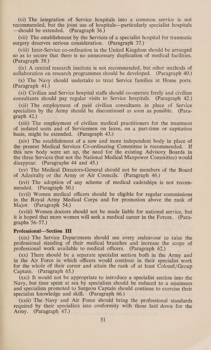 (vi) The integration of Service hospitals into a common service is not recommended, but the joint use of hospitals—particularly specialist hospitals —should be extended. (Paragraph 36.) (vii) The establishment by the Services of a specialist hospital for traumatic surgery deserves serious consideration. (Paragraph 37.) (viii) Inter-Service co-ordination in the United Kingdom should be arranged so as to secure that there is no unnecessary duplication of medical facilities. (Paragraph 38.) (ix) A central research institute is not recommended, but other methods of collaboration on research programmes should be developed. (Paragraph 40.) (x) The Navy should undertake to treat Service families at Home ports. (Paragraph 41.) (xi) Civilian and Service hospital staffs should co-operate freely and civilian consultants should pay regular visits to Service hospitals. (Paragraph 42.) (xii) The employment of paid civilian consultants in place of Service specialists by the Army should be discontinued as soon as possible. (Para- graph 42.) (xiii) The employment of civilian medical practitioners for the treatment of isolated units and of Servicemen on leave, on a part-time or capitation basis, might be extended. (Paragraph 43.) (xiv) The establishment of a new and more independent body in place of the present Medical Services Co-ordinating Committee is recommended. If this new body were set up, the need for the existing Advisory Boards in the three Services (but not the National Medical Manpower Committee) would disappear. (Paragraphs 44 and 45.) (xv) The Medical Directors-General should not be members of the Board of Admiralty or the Army or Air Councils. (Paragraph 46.) (xvi) The adoption of any scheme of medical cadetships is not recom- mended. (Paragraph 50.) (xvii) Women medical officers should be eligible for regular commissions in the Royal Army Medical Corps and for promotion above the rank of Major. (Paragraph 54.) (xviii) Women doctors should not be made liable for national service, but it is hoped that more women will seek a medical career in the Forces. (Para- graphs 56-57.) Professional—Section Ti (xix) The Service Departments should use every endeavour to raise the professional standing of their medical branches and increase the scope of professional work available to medical officers. (Paragraph 62.) (xx) There should be a separate specialist section both in the Army and in the Air Force in which officers would continue in their specialist work for the whole of their career and attain the rank of at least Colonel/Group Captain. (Paragraph 65.) (xxi) It would not be appropriate to introduce a specialist section into the Navy, but time spent at sea by specialists should be reduced to a minimum and specialists promoted to Surgeon Captain should continue to exercise their specialist knowledge and skill. (Paragraph 66.) (xxii) The Navy and Air Force should bring the professional standards required by their specialists into conformity with those laid down for the Army. (Paragraph 67.)