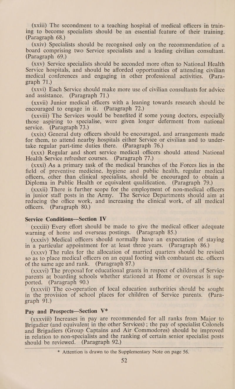 (xxiii) The secondment to a teaching hospital of medical officers in train- ing to become specialists should be an essential feature of their training. (Paragraph 68.) (xxiv) Specialists should be recognised only on the recommendation of a board comprising two Service specialists and a leading civilian consultant. (Paragraph 69.) (xxv) Service specialists should be seconded more often to National Health Service hospitals, and should be afforded opportunities of attending civilian medical conferences and engaging in other professional activities. (Para- graph 71.) | (xxv1) Each Service should make more use of civilian consultants for advice and assistance. (Paragraph 71.) (xxvii) Junior medical officers with a leaning towards research should be encouraged to engage in it. (Paragraph 72.) (xxviii) The Services would be benefited if some young doctors, especially those aspiring to specialise, were given longer deferment from national service. (Paragraph 73.) (xxix) General duty officers should be encouraged, and arrangements made for them, to attend nearby hospitals either Service or civilian and to under- take regular part-time duties there. (Paragraph 76.) (xxx) Regular and short service medical officers should attend National Health Service refresher courses. (Paragraph 77.) (xxxi) As a primary task of the medical branches of the Forces lies in the field of preventive medicine, hygiene and public health, regular medical officers, other than clinical specialists, should be encouraged to obtain a Diploma in Public Health or equivalent qualification. (Paragraph 79.) (xxxii) There is further scope for the employment of non-medical officers in junior staff posts in the Army. The Service Departments should aim at reducing the office work, and increasing the clinical work, of all medical officers. (Paragraph 80.) Service Conditions—Section IV (xxxiii) Every effort should be made to give the medical officer adequate warning of home and overseas postings. (Paragraph 85.) (xxxiv) Medical officers should normally have an expectation of staying in a particular appointment for at least three years. (Paragraph 86.) (xxxv) The rules for the allocation of married quarters should be revised so as to place medical officers on an equal footing with combatant etc. officers of the same age and rank. (Paragraph 87.) (xxxvi) The proposal for educational grants in respect of children of Service parents at boarding schools whether stationed at Home or overseas is sup- ported. (Paragraph 90.) (xxxvii) The co-operation of local education authorities should be sought in the provision of school places for children of Service parents. (Para- graph 91.) Pay and Prospects—Section V* (xxxviii) Increases in pay are recommended for all ranks from Major to Brigadier (and equivalent in the other Services) ; the pay of specialist Colonels and Brigadiers (Group Captains and Air Commodores) should be improved in relation to non-specialists and the ranking of certain senior specialist posts should be reviewed. (Paragraph 92.) * Attention is drawn to the Supplementary Note on page 56. a2
