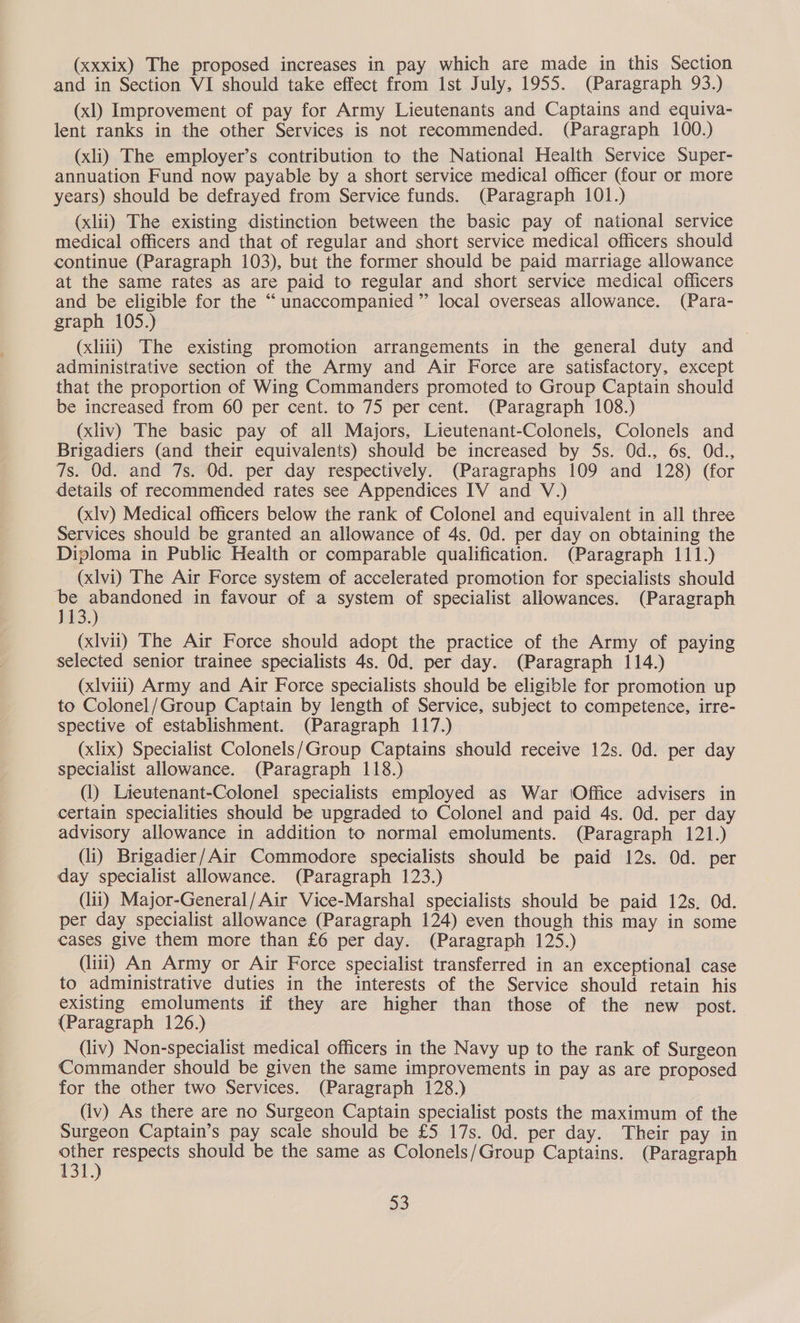 (xxxix) The proposed increases in pay which are made in this Section and in Section VI should take effect from Ist July, 1955. (Paragraph 93.) (xl) Improvement of pay for Army Lieutenants and Captains and equiva- lent ranks in the other Services is not recommended. (Paragraph 100.) (xli) The employer’s contribution to the National Health Service Super- annuation Fund now payable by a short service medical officer (four or more years) should be defrayed from Service funds. (Paragraph 101.) (xlii) The existing distinction between the basic pay of national service medical officers and that of regular and short service medical officers should continue (Paragraph 103), but the former should be paid marriage allowance at the same rates as are paid to regular and short service medical officers and be eligible for the “unaccompanied” local overseas allowance. (Para- graph 105.) (xliii) The existing promotion arrangements in the general duty and administrative section of the Army and Air Force are satisfactory, except that the proportion of Wing Commanders promoted to Group Captain should be increased from 60 per cent. to 75 per cent. (Paragraph 108.) (xliv) The basic pay of all Majors, Lieutenant-Colonels, Colonels and Brigadiers (and their equivalents) should be increased by 5s. Od., 6s. Od., 7s. Od. and 7s. Od. per day respectively. (Paragraphs 109 and 128) (for details of recommended rates see Appendices IV and V.) (xlv) Medical officers below the rank of Colonel and equivalent in all three Services should be granted an allowance of 4s. Od. per day on obtaining the Diploma in Public Health or comparable qualification. (Paragraph 111.) (xlvi) The Air Force system of accelerated promotion for specialists should ‘be abandoned in favour of a system of specialist allowances. (Paragraph 113.) (xlvii) The Air Force should adopt the practice of the Army of paying selected senior trainee specialists 4s. Od. per day. (Paragraph 114.) (xlviii) Army and Air Force specialists should be eligible for promotion up to Colonel/Group Captain by length of Service, subject to competence, irre- spective of establishment. (Paragraph 117.) (xlix) Specialist Colonels/Group Captains should receive 12s. Od. per day specialist allowance. (Paragraph 118.) (1) Lieutenant-Colonel specialists employed as War Office advisers in certain specialities should be upgraded to Colonel and paid 4s. Od. per day advisory allowance in addition to normal emoluments. (Paragraph 121.) (li) Brigadier/Air Commodore specialists should be paid 12s. Od. per day specialist allowance. (Paragraph 123.) (lit) Major-General/Air Vice-Marshal specialists should be paid 12s, Od. per day specialist allowance (Paragraph 124) even though this may in some cases give them more than £6 per day. (Paragraph 125.) (iii) An Army or Air Force specialist transferred in an exceptional case to administrative duties in the interests of the Service should retain his existing emoluments if they are higher than those of the new post. (Paragraph 126.) (liv) Non-specialist medical officers in the Navy up to the rank of Surgeon Commander should be given the same improvements in pay as are proposed for the other two Services. (Paragraph 128.) (iv) As there are no Surgeon Captain specialist posts the maximum of the Surgeon Captain’s pay scale should be £5 17s. Od. per day. Their pay in other respects should be the same as Colonels/Group Captains. (Paragraph 131.)