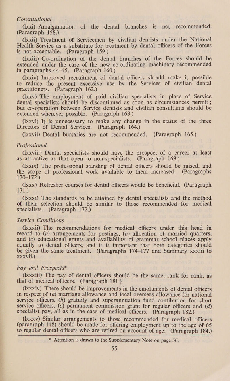 Constitutional (Ixxi) Amalgamation of the dental branches is not recommended. (Paragraph 158.) (Ixxii) Treatment of Servicemen by civilian dentists under the National Health Service as a substitute for treatment by dental officers of the Forces is not acceptable. (Paragraph 159.) (Ixxiii) Co-ordination of the dental branches of the Forces should be extended under the care of the new co-ordinating machinery recommended in paragraphs 44-45. (Paragraph 160.) (Ixxiv) Improved recruitment of dental officers should make it possible to reduce the present excessive use by the Services of civilian dental practitioners. (Paragraph 162.) (Ixxv) The employment of paid civilian specialists in place of Service dental specialists should be discontinued as soon as circumstances permit ; but co-operation between Service dentists and civilian consultants should be extended wherever possible. (Paragraph 163.) (Ixxvi) It is unnecessary to make any change in the status of the three Directors of Dental Services. (Paragraph 164.) (Ixxvii) Dental bursaries are not recommended. (Paragraph 165.) Professional (Ixxviii) Dental specialists should have the prospect of a career at least as.attractive as that open to non-specialists. (Paragraph 169.) (Ixxix) The professional standing of dental officers should be raised, and ‘the scope of professional work available to them increased. (Paragraphs 170-172.) (Ixxx) Refresher courses for dental officers would be beneficial. (Paragraph (Ixxxi) The standards to be attained by dental specialists and the method of their selection should be similar to those recommended for medical specialists. (Paragraph 172.) Service Conditions (Ixxxii) The recommendations for medical officers under this head in regard to (a) arrangements for postings, (b) allocation of married quarters, and (c) educational grants and availability of grammar school places apply equally to dental officers, and it is important that both categories should be cae the same treatment. (Paragraphs 174-177 and Summary xxxili to XXXVil. Pay and Prospects* (Ixxxiii) The pay of dental officers should be the same. rank for rank, as that of medical officers. (Paragraph 181.) (Ixxxiv) There should be improvements in the emoluments of dental officers in respect of (a) marriage allowance and local overseas allowance for national service Officers, (b) gratuity and superannuation fund contibution for short service Officers, (c) permanent commission grant for regular officers and (d) specialist pay, all as in the case of medical officers. (Paragraph 182.) (ixxxv) Similar arrangements to those recommended for medical officers (paragraph 148) should be made for offering employment up to the age of 65 to regular dental officers who are retired on account of age. (Paragraph 184.) * Attention is drawn to the Supplementary Note on page 56. 35